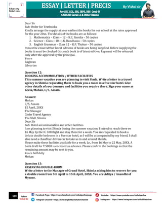 139
By Vishal sir
Follow
Vishal Sir
Facebook Page- https://www.facebook.com/vishalpariharpage
Telegram Channel- https://t.me/englishbyvishalsirchannel Instagram- https://www.instagram.com/vishalthetrainer
Youtube- https://www.youtube.com/vishalparihar
Dear Sir
Sub: Order for Textbooks
Kindly arrange the supply at your earliest the books for our school at the rates approved
for the year 20xx. The details of the books are as follows:
1. Mathematics – Class – 12 – K.C. Sisodia – 50 copies
2. Science – Class – 10 – J.K. Randhawa – 50 copies
3. English Grammar – Class 12 – K.P. Thakur – 50 copies
It must be ensured that latest editions of books are being supplied. Before supplying the
books it must be checked that each book is of latest edition. Payment will be released
only after the approval by the principal.
Yours
Raghvan
Librarian
Question 12:
BOOKING ACCOMMODATION / OTHER FACILITIES
This summer vacation you are planning to visit Simla. Write a letter to a travel
agency in Shimla requesting them to book you a room in a five star hotel. Give
other details of your journey and facilities you require there. Sign your name as
Leela/Mohan, C/5, Assam.
Answer:
Mohan
C/5, Assam
15 April, 20XX
The Manager
Globe Travel Agency
The Mall, Shimla
Dear Sir
Sub: Hotel accommodation and other facilities
I am planning to visit Shimla during the summer vacation. I intend to reach there on
16 May by the IC 308 flight and stay there for a week. You are requested to book a
deluxe double bedroom in a five star hotel, as I will be accompanied by my friend. I shall
also need a chauffeur driven car to take us in and around Shimla.
Please make these facilities available for a week, Le., from 16 May to 22 May, 20XX. A
bank draft for ₹ 5000 is enclosed as advance. Please confirm the bookings so that the
remaining amount may be sent to you.
Yours faithfully
Mohan
Question 13:
RESERVING DOUBLE-ROOM
Write a letter to the Manager of Grand Hotel, Shimla asking him to reserve for you
a double room from 5th April to 15th April, 20XX. You are Aditya / Anandhi of
Mysore.
 