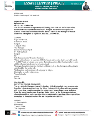 141
By Vishal sir
Follow
Vishal Sir
Facebook Page- https://www.facebook.com/vishalpariharpage
Telegram Channel- https://t.me/englishbyvishalsirchannel Instagram- https://www.instagram.com/vishalthetrainer
Youtube- https://www.youtube.com/vishalparihar
(Librarian)
Enel.—Photocopy of the book-list.
(d) COMPLAINTS
Question 15:
DEFECTIVE FURNITURE
You are the member of a youth club. Recently your club has purchased some
furniture from Nawab Furniture Depot, Kanpur. But after a week you have
noticed some defects in the furniture. Write a letter to the Manager of Nawab
Furniture asking him to replace it. You are Akbar!Amina.
Answer:
Eagle Youth Club
B-69 Court Road
Kanpur
1 August, 20XX
The Manager
Nawab Furniture Depot
84-Railway Road
Kanpur
Sir
Sub: Replacement of defective furniture
This is with reference to order no, 93812 of a sofa set, wooden chairs and table worth
₹ 45,000. This is to bring to your notice that on inspection of the furniture after receipt
at Club office certain defects have been noticed.
We request you to replace the furniture within a week as the club’s general meeting is
scheduled for the next week.
We hope that such mistakes will not occur in future.
Hoping for an early replacement.
Yours faithfully
Amina
Secretary
Question 16:
DEFECTIVE COLOUR TELEVISION
You are Nikhil / Nisha staying at 53, Banjara Hills, Hyderabad. Last summer, you
bought a colour television from the ‘Clear Vision’ of Hyderabad, with a warranty
of 2 years. Now you discover that the picture gets blurred every now and then.
Even the sound has become defective. Write a letter to the dealer complaining
about the problem and requesting him to get the defect rectified. Also request him
to replace it, if needed against the warranty that goes with it.
Answer:
53, Banjara Hills
Hyderabad
7 March, 20XX
The Proprietor
 