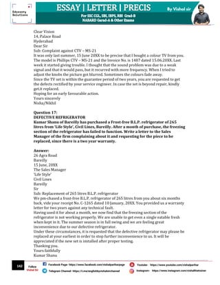 142
By Vishal sir
Follow
Vishal Sir
Facebook Page- https://www.facebook.com/vishalpariharpage
Telegram Channel- https://t.me/englishbyvishalsirchannel Instagram- https://www.instagram.com/vishalthetrainer
Youtube- https://www.youtube.com/vishalparihar
Clear Vision
14, Palace Road
Hyderabad
Dear Sir
Sub: Complaint against CTV – MS-21
It was only last summer, 15 June 20XX to be precise that I bought a colour TV from you.
The model is Phillips CTV – MS-21 and the Invoice No. is 1487 dated 15.06.20XX. Last
week it started giving trouble. I thought that the sound problem was due to a weak
signal and that it would pass, but it recurred with more frequency. When I tried to
adjust the knobs the picture got blurred. Sometimes the colours fade away.
Since the TV set is within the guarantee period of two years, you are requested to get
the defects rectified by your service engineer. In case the set is beyond repair, kindly
get.it replaced.
Hoping for an early favourable action.
Yours sincerely
Nisha/Nikhil
Question 17:
DEFECTIVE REFRIGERATOR
Kumar Shanu of Bareilly has purchased a Frost-free B.L.P. refrigerator of 265
litres from ‘Life Style’, Civil Lines, Bareilly. After a month of purchase, the freezing
section of the refrigerator has failed to function. Write a letter to the Sales
Manager of the firm complaining about it and requesting for the piece to be
replaced, since there is a two year warranty.
Answer:
26 Agra Road
Bareilly
15 June, 20XX
The Sales Manager
‘Life Style’
Civil Lines
Bareilly
Sir
Sub: Replacement of 265 litres B.L.P. refrigerator
We pm-chased a frost-free B.L.P. refrigerator of 265 litres from you about six months
back, vide your receipt No. C-1265 dated 10 January, 20XX. You provided us a warranty
letter for two years against any technical fault.
Having used it for about a month, we now find that the freezing section of the
refrigerator is not working properly. We are unable to get even a single eatable fresh
when kept in it. The summer season is in full swing and we are feeling great
inconvenience due to our defective refrigerator.
Under these circumstances, it is requested that the defective refrigerator may please be
replaced at your earliest in order to stop further inconvenience to us. It will be
appreciated if the new set is installed after proper testing.
Thanking you.
Yours faithfully
Kumar Shanu
 