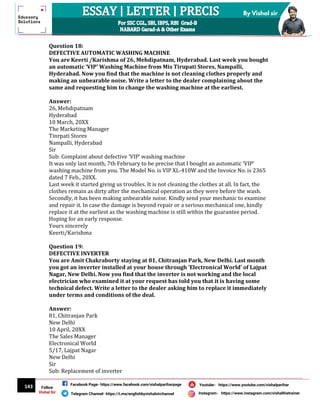 143
By Vishal sir
Follow
Vishal Sir
Facebook Page- https://www.facebook.com/vishalpariharpage
Telegram Channel- https://t.me/englishbyvishalsirchannel Instagram- https://www.instagram.com/vishalthetrainer
Youtube- https://www.youtube.com/vishalparihar
Question 18:
DEFECTIVE AUTOMATIC WASHING MACHINE
You are Keerti /Karishma of 26, Mehdipatnam, Hyderabad. Last week you bought
an automatic ‘VIP’ Washing Machine from Mis Tirupati Stores, Nampalli,
Hyderabad. Now you find that the machine is not cleaning clothes properly and
making an unbearable noise. Write a letter to the dealer complaining about the
same and requesting him to change the washing machine at the earliest.
Answer:
26, Mehdipatnam
Hyderabad
10 March, 20XX
The Marketing Manager
Tinrpati Stores
Nampalli, Hyderabad
Sir
Sub: Complaint about defective ‘VIP’ washing machine
It was only last month, 7th February to be precise that I bought an automatic ‘VIP’
washing machine from you. The Model No. is VIP XL-410W and the Invoice No. is 2365
dated 7 Feb., 20XX.
Last week it started giving us troubles. It is not cleaning the clothes at all. In fact, the
clothes remain as dirty after the mechanical operation as they were before the wash.
Secondly, it has been making unbearable noise. Kindly send your mechanic to examine
and repair it. In case the damage is beyond repair or a serious mechanical one, kindly
replace it at the earliest as the washing machine is still within the guarantee period.
Hoping for an early response.
Yours sincerely
Keerti/Karishma
Question 19:
DEFECTIVE INVERTER
You are Amit Chakraborty staying at 81, Chitranjan Park, New Delhi. Last month
you got an inverter installed at your house through ‘Electronical World’ of Lajpat
Nagar, New Delhi. Now you find that the inverter is not working and the local
electrician who examined it at your request has told you that it is having some
technical defect. Write a letter to the dealer asking him to replace it immediately
under terms and conditions of the deal.
Answer:
81, Chitranjan Park
New Delhi
10 April, 20XX
The Sales Manager
Electronical World
5/17, Lajpat Nagar
New Delhi
Sir
Sub: Replacement of inverter
 