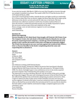 144
By Vishal sir
Follow
Vishal Sir
Facebook Page- https://www.facebook.com/vishalpariharpage
Telegram Channel- https://t.me/englishbyvishalsirchannel Instagram- https://www.instagram.com/vishalthetrainer
Youtube- https://www.youtube.com/vishalparihar
It was only last month, 20th March, 20XX to be exact that I bought an inverter through
you and got it installed at my house. The model is SM-576-C IV and the Invoice No. is
1679 dated 20 March, 20XX.
Last week it started giving troubles. Initially the fans and lights would run comfortably
for 3-4 hours when there was no electric supply, but these days they fail to make up the
deficiency in the electric current and work for only one or two horns. The local
electrician was called in to examine it and he has revealed a technical flaw in it.
Since the inverter is within the guarantee period, you are kindly requested to replace
the set at your earliest as per terms and conditions of the sale.
Please arrange a new set and send your engineer to set it accordingly.
Yours faithfully
Amit Chakraborty
Question 20:
DEFECTIVE PRINTER
Naveen Chaudhri of 105, Baily Road, Patna bought a HP Desk Jet 200 Printer from
The Computer Centre, the sole dealer of Hewlett Packard at Ranchi, for use with
his newly acquired personal computer, a month ago. Now he finds that the print
quality is poor and the ink nozzles of the print cartridge get frequently clogged.
The Printer has been given one year warranty against any technical fault. Write a
letter as Naveen Chaudhri to the dealer complaining about the same and
requesting him to attend to it.
Answer:
105, Baily Road
Patna
20 March, 20XX
The Sales Officer
The Computer Centre
Ranchi
Sir
Sub: Defective working of HP Desk Jet Printer
It was only last month, 10 February 20XX to be precise that I purchased a Hewlett
Packard Desk Jet 200 Printer from your firm vide cash memo no. 785 dated 10 Feb.,
20XX. For about a fortnight it gave a very satisfactory service in my newly acquired
personal computer. Now I find that the print quality is very poor.
The impression is not clear and deep. Moreover, the ink nozzles of the print cartridge
get frequently clogged. This poor and irritating performance of the Jet Desk Printer has
also affected the quality of my work besides dampening my spirits and mood so often.
I regret to inform you that in spite of two verbal reminders you have not sent your
service engineer to attend to the faults. I need not remind you that it is against business
ethics as the fault has occurred within the warranty period. In case you do not attend to
the fault within a week I shall be constrained to lodge a complaint against you in the
consumers’ court.
Yours faithfully
Naveen Chaudhri
 
