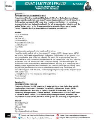 145
By Vishal sir
Follow
Vishal Sir
Facebook Page- https://www.facebook.com/vishalpariharpage
Telegram Channel- https://t.me/englishbyvishalsirchannel Instagram- https://www.instagram.com/vishalthetrainer
Youtube- https://www.youtube.com/vishalparihar
Question 21:
DEFECTIVE CORDLESS ELECTRIC IRON
You are AmollAnubha staying at 162, Kailash Hills, New Delhi. Last month, you
bought a cordless electric iron from ‘Premier Electronic Goods’, South Extn., New
Delhi against a warranty of 2 years. Now you discover that there is something
wrong with the iron. Its heat lasts hardly for a few seconds after it is taken off the
mains. Write a letter to the dealer complaining about it. Also request him to
change this defective iron against the warranty that goes with it.
Answer:
162, Kailash Hills
New Delhi
7 March, 20XX
The Sales Officer
Premier Electronic Goods
South Extension
New Delhi
Sir
Sub: Complaint against defective cordless electric iron
I bought a cordless electric iron from you on 27 January, 20XX vide receipt no. 6578. I
had bought it with a view to making my task easier. Unfortunately, it has become even
more complicated now. When it is taken off the mains, the heat in the iron lasts for
hardly a few seconds. Sometimes it does not show any signs of heat even after inserting
in the main switch. It seems that it has ceased functioning. You can just imagine the
irritation it causes by not working when needed most. It is only in an emergency that I
iron my clothes myself and at such moments this cordless iron stops functioning. Thus,
the piece has become a headache as it is an unbearable nuisance. Since there is a
warranty of 2 years with this iron, I earnestly request you to replace this defective piece
with another one.
Looking forward to your sincere and kind cooperation.
Yours sincerely
Anubha/Amol
Question 22:
DEFECTIVE VIDEO CAMERA
You are Anshuman /Rashi, staying at 8, Kakatiya Nagar, New Delhi. Last month,
you bought a video camera from the ‘Ultra Modern Electronic House’, Abids,
Hyderabad against a warranty of 2 years. Now you discover that there is
something wrong with this camera. It doesn’t work for more than 30-40 seconds
at a stretch. Write a letter to the dealer complaining about this problem. Also
request him to replace this defective piece against the warranty that goes with it.
Answer:
8, Kakatiya Nagar
New Delhi
5 March, 20XX
The Owner
Ultra Modem Electronic House
 
