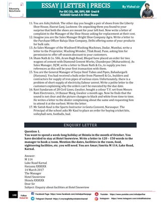 148
By Vishal sir
Follow
Vishal Sir
Facebook Page- https://www.facebook.com/vishalpariharpage
Telegram Channel- https://t.me/englishbyvishalsirchannel Instagram- https://www.instagram.com/vishalthetrainer
Youtube- https://www.youtube.com/vishalparihar
11. You are Ashi/Ashish. The other day you bought a pair of shoes from the Liberty
Shoe House, Hazrat Ganj, Lucknow. On unpacking them you found to your
surprise that both the shoes are meant for your left foot. Now write a letter of
complaint to the Manager of the Shoe House asking for replacement at their cost.
12. Imagine you are the Sales Manager Bright Shoe Company Agra. Write a letter to
the Purchase Officer Baluja Shoe Company, Delhi offering some of your products
for bulk sale.
13. As Sales Manager of the Washwell Washing Machines, Dadar, Mumbai, write a
letter to the Proprietor, Washing Wonder, Tilak Road, Pune, asking him for
permission to offer off-season discount to your customers.
14. Sham Nath & Co. 586, Aram Bagh Road, Bhopal have placed an order for two
wagons of cement with Diamond Cement Works, Chanderpur (Maharashtra). As
Sales Manager, DÇW, write a letter to Sham Nath & Co., to supply you two
references as this will be your first transaction with them.
15. You are the General Manager of Surya Steel Tubes and Pipes, Bahadurgarh
(Haryana). You had received a bulk order from Planwell & Co., builders and
contractors for supply of iron pipes of various sizes. Unfortunately, there is a
problem of short supply of electricity/labour unrest. Write a polite letter to the
customers explaining why the orders can’t be executed by the due date.
16. Ravi Sundaram of 28 Civil Lines, Gwalior, bought a colour T.V. set from Messrs
Ram Electronics, 14 Bazaar Marg, Gwalior a month ago. Now he finds that the
sound is not clear and the picture changes to black and white from time to time.
He writes a letter to the dealer complaining about the same and requesting him
to attend it at the earliest. Write the letter.
17. Mr Satish Kaul is the Sports Instructor in Geeta Convent, Narasapur. The
Principal of the school asks Mr Kaul to place an order for buying cricket kits,
volleyball nets, footballs, bad.
ENQUIRY LETTER
Question 1.
You want to spend a week-long holiday at Shimla in the month of October. You
have decided to stay at Hotel Snowview. Write a letter in 120 – 150 words to the
manager to book a room. Mention the dates, facilities in the room, food,
sightseeing facilities, etc. you will need. You are Amar/Amrita M 114, Lake Road,
Karnal.
Answer:
M 114
Lake Road Karnal
Haryana XXXXXX
14 March 2017
The Manager
Hotel Snowview
Shimla XXXXXX
Dear Sir
Subject: Enquiry about facilities at Hotel Snowview
 