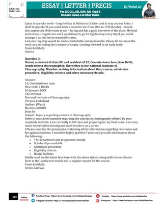 149
By Vishal sir
Follow
Vishal Sir
Facebook Page- https://www.facebook.com/vishalpariharpage
Telegram Channel- https://t.me/englishbyvishalsirchannel Instagram- https://www.instagram.com/vishalthetrainer
Youtube- https://www.youtube.com/vishalparihar
I plan to spend a week – long holiday at Shimla in October and to stay at your hotel. I
shall be grateful if you could book a room for me from 10th to 17th October. I would
also appreciate if the room is sun – facing and has a good overview of the place. My food
preference is vegetarian and I would love to go for sightseeing every day if you could
arrange a car for me at reasonable rates.
I am sure my stay would be made comfortable and memorable. Please let me know the
total cost, including the transport charges. Looking forward to an early reply.
Yours faithfully
Amrita
Question 2.
Simmi, a student of class XII and resident of 12, Commissioner lane, New Delhi,
wants to be a choreographer. She writes to the National Institute of
Choreography, Mumbai, seeking information about their course, admission
procedure, eligibility criteria and other necessary details.
Answer:
12, Commissioner Lane
New Delhi 1100XX
26 January 20XX
The Director
National Institute of Choreography
Versova Link Road
Andheri (West)
Mumbai 4000XX
Dear Sir
Subject: Inquiry regarding courses in choreography
Refer to your advertisement regarding the courses in choreography offered by your
reputable institute, I am currently in XII class and preparing for my final exam. I am very
much interested in dancing and want to take it as a career.
I Please send me the prospectus containing all the information regarding the course and
$ie application form. I would be highly grateful if you could provide information about
the following:
 The department and programme faculty
 Scholarships available
 Admission procedure
 Eligibility criteria
 Hostel facilities
Kindly send me the latest brochure with the above details along with the enrolment
form at the ; earliest to enable me to register myself for the course.
Yours faithfully
Simmi Garewal
 