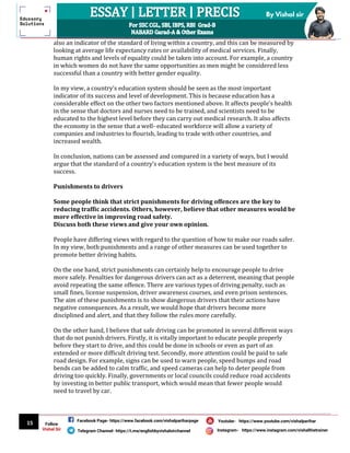 15
By Vishal sir
Follow
Vishal Sir
Facebook Page- https://www.facebook.com/vishalpariharpage
Telegram Channel- https://t.me/englishbyvishalsirchannel Instagram- https://www.instagram.com/vishalthetrainer
Youtube- https://www.youtube.com/vishalparihar
also an indicator of the standard of living within a country, and this can be measured by
looking at average life expectancy rates or availability of medical services. Finally,
human rights and levels of equality could be taken into account. For example, a country
in which women do not have the same opportunities as men might be considered less
successful than a country with better gender equality.
In my view, a country’s education system should be seen as the most important
indicator of its success and level of development. This is because education has a
considerable effect on the other two factors mentioned above. It affects people’s health
in the sense that doctors and nurses need to be trained, and scientists need to be
educated to the highest level before they can carry out medical research. It also affects
the economy in the sense that a well- educated workforce will allow a variety of
companies and industries to flourish, leading to trade with other countries, and
increased wealth.
In conclusion, nations can be assessed and compared in a variety of ways, but I would
argue that the standard of a country’s education system is the best measure of its
success.
Punishments to drivers
Some people think that strict punishments for driving offences are the key to
reducing traffic accidents. Others, however, believe that other measures would be
more effective in improving road safety.
Discuss both these views and give your own opinion.
People have differing views with regard to the question of how to make our roads safer.
In my view, both punishments and a range of other measures can be used together to
promote better driving habits.
On the one hand, strict punishments can certainly help to encourage people to drive
more safely. Penalties for dangerous drivers can act as a deterrent, meaning that people
avoid repeating the same offence. There are various types of driving penalty, such as
small fines, license suspension, driver awareness courses, and even prison sentences.
The aim of these punishments is to show dangerous drivers that their actions have
negative consequences. As a result, we would hope that drivers become more
disciplined and alert, and that they follow the rules more carefully.
On the other hand, I believe that safe driving can be promoted in several different ways
that do not punish drivers. Firstly, it is vitally important to educate people properly
before they start to drive, and this could be done in schools or even as part of an
extended or more difficult driving test. Secondly, more attention could be paid to safe
road design. For example, signs can be used to warn people, speed bumps and road
bends can be added to calm traffic, and speed cameras can help to deter people from
driving too quickly. Finally, governments or local councils could reduce road accidents
by investing in better public transport, which would mean that fewer people would
need to travel by car.
 