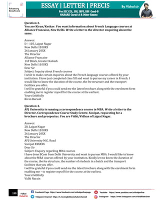 150
By Vishal sir
Follow
Vishal Sir
Facebook Page- https://www.facebook.com/vishalpariharpage
Telegram Channel- https://t.me/englishbyvishalsirchannel Instagram- https://www.instagram.com/vishalthetrainer
Youtube- https://www.youtube.com/vishalparihar
Question 3.
You are Kiran/Keshav. You want information about French Language courses at
Alliance Francaise, New Delhi. Write a letter to the director enquiring about the
same.
Answer:
D – 105, Lajpat Nagar
New Delhi 1100XX
26 January 20XX
The Director
Alliance Francaise
14F Block, Greater Kailash
New Delhi 1100XX
Dear Sir
Subject: Inquiry about French courses
I wish to make certain inquiries about the French language courses offered by your
institution. I have just completed class XII and want to pursue my career in French. I
would like to know the duration of the course, the fee structure and the transport
facilities you offer.
I will be grateful if you could send me the latest brochure along with the enrolment form
enabling me to register myself for the course at the earliest.
Yours faithfully
Kiran Baruah
Question 4.
APJ University is running a correspondence course in MBA. Write a letter to the
Director, Correspondence Course Study Centre, Sonipat, requesting for a
brochure and prospectus. You are Vidhi/Vidhan of Lajpat Nagar.
Answer:
28, Lajpat Nagar
New Delhi 1100XX
26 January 20XX
The Director
APJ University M.G. Road
Sonipat XXXXXX
Dear Sir
Subject: Enquiry regarding MBA courses
I have done BCom from Delhi University and want to pursue MBA. I would like to know
about the MBA courses offered by your institution. Kindly let me know the duration of
the course, the fee structure, the number of students in a batch and the transport
facilities that you offer.
I will be grateful if you could send me the latest brochure along with the enrolment form
enabling me – to register myself for the course at the earliest.
Yours faithfully
Vidhi Narain
 