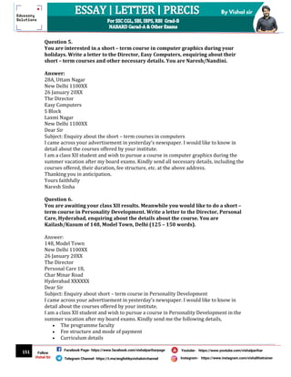 151
By Vishal sir
Follow
Vishal Sir
Facebook Page- https://www.facebook.com/vishalpariharpage
Telegram Channel- https://t.me/englishbyvishalsirchannel Instagram- https://www.instagram.com/vishalthetrainer
Youtube- https://www.youtube.com/vishalparihar
Question 5.
You are interested in a short – term course in computer graphics during your
holidays. Write a letter to the Director, Easy Computers, enquiring about their
short – term courses and other necessary details. You are Naresh/Nandini.
Answer:
28A, Uttam Nagar
New Delhi 1100XX
26 January 20XX
The Director
Easy Computers
S Block
Laxmi Nagar
New Delhi 1100XX
Dear Sir
Subject: Enquiry about the short – term courses in computers
I came across your advertisement in yesterday’s newspaper. I would like to know in
detail about the courses offered by your institute.
I am a class XII student and wish to pursue a course in computer graphics during the
summer vacation after my board exams. Kindly send all necessary details, including the
courses offered, their duration, fee structure, etc. at the above address.
Thanking you in anticipation.
Yours faithfully
Naresh Sinha
Question 6.
You are awaiting your class XII results. Meanwhile you would like to do a short –
term course in Personality Development. Write a letter to the Director, Personal
Care, Hyderabad, enquiring about the details about the course. You are
Kailash/Kusum of 148, Model Town, Delhi (125 – 150 words).
Answer:
148, Model Town
New Delhi 1100XX
26 January 20XX
The Director
Personal Care 18,
Char Minar Road
Hyderabad XXXXXX
Dear Sir
Subject: Enquiry about short – term course in Personality Development
I came across your advertisement in yesterday’s newspaper. I would like to know in
detail about the courses offered by your institute.
I am a class XII student and wish to pursue a course in Personality Development in the
summer vacation after my board exams. Kindly send me the following details,
 The programme faculty
 Fee structure and mode of payment
 Curriculum details
 