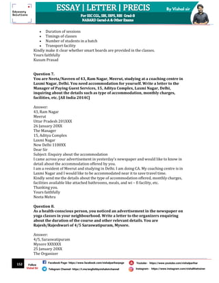 152
By Vishal sir
Follow
Vishal Sir
Facebook Page- https://www.facebook.com/vishalpariharpage
Telegram Channel- https://t.me/englishbyvishalsirchannel Instagram- https://www.instagram.com/vishalthetrainer
Youtube- https://www.youtube.com/vishalparihar
 Duration of sessions
 Timings of classes
 Number of students in a batch
 Transport facility
Kindly make it clear whether smart boards are provided in the classes.
Yours faithfully
Kusum Prasad
Question 7.
You are Neeta/Naveen of 43, Ram Nagar, Meerut, studying at a coaching centre in
Laxmi Nagar, Delhi. You need accommodation for yourself. Write a letter to the
Manager of Paying Guest Services, 15, Aditya Complex, Laxmi Nagar, Delhi,
inquiring about the details such as type of accommodation, monthly charges,
facilities, etc. [All India 2014C]
Answer:
43, Ram Nagar
Meerut
Uttar Pradesh 201XXX
26 January 20XX
The Manager
15, Aditya Complex
Laxmi Nagar
New Delhi 1100XX
Dear Sir
Subject: Enquiry about the accommodation
I came across your advertisement in yesterday’s newspaper and would like to know in
detail about the accommodation offered by you.
I am a resident of Meerut and studying in Delhi. I am doing CA. My coaching centre is in
Laxmi Nagar and I would like to be accommodated near it to save travel time.
Kindly send me the details about the type of accommodation offered, monthly charges,
facilities available like attached bathrooms, meals, and wi – fi facility, etc.
Thanking you.
Yours faithfully
Neeta Mehra
Question 8.
As a health-conscious person, you noticed an advertisement in the newspaper on
yoga classes in your neighbourhood. Write a letter to the organizers enquiring
about the duration of the course and other relevant details. You are
Rajesh/Rajeshwari of 4/5 Saraswatipuram, Mysore.
Answer:
4/5, Saraswatipuram
Mysore XXXXXX
25 January 20XX
The Organizer
 