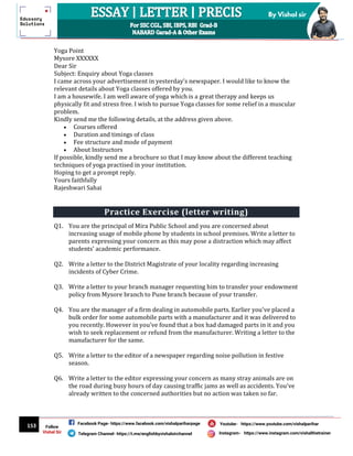 153
By Vishal sir
Follow
Vishal Sir
Facebook Page- https://www.facebook.com/vishalpariharpage
Telegram Channel- https://t.me/englishbyvishalsirchannel Instagram- https://www.instagram.com/vishalthetrainer
Youtube- https://www.youtube.com/vishalparihar
Yoga Point
Mysore XXXXXX
Dear Sir
Subject: Enquiry about Yoga classes
I came across your advertisement in yesterday’s newspaper. I would like to know the
relevant details about Yoga classes offered by you.
I am a housewife. I am well aware of yoga which is a great therapy and keeps us
physically fit and stress free. I wish to pursue Yoga classes for some relief in a muscular
problem.
Kindly send me the following details, at the address given above.
 Courses offered
 Duration and timings of class
 Fee structure and mode of payment
 About Instructors
If possible, kindly send me a brochure so that I may know about the different teaching
techniques of yoga practised in your institution.
Hoping to get a prompt reply.
Yours faithfully
Rajeshwari Sahai
Practice Exercise (letter writing)
Q1. You are the principal of Mira Public School and you are concerned about
increasing usage of mobile phone by students in school premises. Write a letter to
parents expressing your concern as this may pose a distraction which may affect
students’ academic performance.
Q2. Write a letter to the District Magistrate of your locality regarding increasing
incidents of Cyber Crime.
Q3. Write a letter to your branch manager requesting him to transfer your endowment
policy from Mysore branch to Pune branch because of your transfer.
Q4. You are the manager of a firm dealing in automobile parts. Earlier you've placed a
bulk order for some automobile parts with a manufacturer and it was delivered to
you recently. However in you've found that a box had damaged parts in it and you
wish to seek replacement or refund from the manufacturer. Writing a letter to the
manufacturer for the same.
Q5. Write a letter to the editor of a newspaper regarding noise pollution in festive
season.
Q6. Write a letter to the editor expressing your concern as many stray animals are on
the road during busy hours of day causing traffic jams as well as accidents. You've
already written to the concerned authorities but no action was taken so far.
 