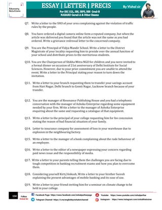 154
By Vishal sir
Follow
Vishal Sir
Facebook Page- https://www.facebook.com/vishalpariharpage
Telegram Channel- https://t.me/englishbyvishalsirchannel Instagram- https://www.instagram.com/vishalthetrainer
Youtube- https://www.youtube.com/vishalparihar
Q7. Write a letter to the SHO of your area complaining against the violation of traffic
rules by the people.
Q8. You have ordered a digital camera online form a reputed company, but when the
article was delivered you found that the article was not the same as you had
ordered. Write a grievance redressal letter to the concerned company.
Q9. You are the Principal of Vidya Mandir School. Write a letter to the District
Magistrate of your locality requesting him to preside over the annual function of
your school and distribute prizes to the meritorious students.
Q10. You are the Chairperson of Shikha Mitra NGO for children and you were invited to
a formal dinner on occasion of 21st anniversary of Delhi Institute for Social
Sciences. However, due to your prior commitment you are unable to attend the
event. Write a letter to the Principal stating your reason to turn down the
invitation.
Q11. Write a letter to your branch requesting them to transfer your savings account
from Hari Nagar, Delhi branch to Gomti Nagar, Lucknow branch because of your
transfer.
Q12. You are the manager of Resonance Publishing House and you had a telephonic
conversation with the manager of Ashoka Enterprise regarding some equipment
needed by your firm. Write a letter to the manager of Ashoka Enterprise
enquiring about the same and requesting a catalogue of that equipment.
Q13. Write a letter to the principal of your college requesting him for fee concession
stating the reason of bad financial situation of your family.
Q14. Letter to insurance company for assessment of loss in your warehouse due to
explosion in the neighbouring factory.
Q15. Write a letter to the manager of a bank complaining about the rude behaviour of
an employee.
Q16. Write a letter to the editor of a newspaper expressing your concern regarding
paid news issue and the responsibility of media.
Q17. Write a letter to your parents telling them the challenges you are facing due to
tough competition in banking recruitment exams and how you plan to overcome
them.
Q18. Considering yourself Kirti/Ankush, Write a letter to your brother Suresh
explaining the present advantages of mobile banking and its ease of use.
Q19. Write a letter to your friend inviting him for a seminar on climate change to be
held in your college.
 