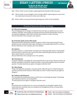 155
By Vishal sir
Follow
Vishal Sir
Facebook Page- https://www.facebook.com/vishalpariharpage
Telegram Channel- https://t.me/englishbyvishalsirchannel Instagram- https://www.instagram.com/vishalthetrainer
Youtube- https://www.youtube.com/vishalparihar
Q20. Write a letter to your brother explaining him the benefits of life insurance.
Q21. Write a letter to your daughter who is living in Delhi, expressing your concern for
her safety due to increase in crime rate in the city.
Q22. Write a letter to your pen friend expressing your views on net neutrality.
Practice Exercise (Essay writing)
Q1. Minority Languages
Several languages are in danger of extinction because they are spoken by very small
numbers of people. Some people say that governments should spend public money on
saving these languages, while others believe that would be a waste of money.
Discuss both these views and give your opinion.
Q2. Economic goals versus other goals
Many governments think that economic progress is their most important goal. Some
people, however, think that other types of progress are equally important for a country.
Discuss both these views and give your own opinion.
Q3. Salaries
In many countries, a small number of people earn extremely high salaries. Some people
believe that this is good for the country, but others think that governments should not
allow salaries above a certain level.
Discuss both these views and give your own opinion.
Q4. Parental care
Caring for children is probably the most important job in any society. Because of this, all
mothers and fathers should be required to take a course that prepares them to be good
parents. To what extent do you agree or disagree with this view?
Q5. Advertising
Today, the high sales of popular consumer goods reflect the power of advertising and
not the real needs of the society in which they are sold. To what extent do you agree or
disagree?
Q6. Cultures and Advances
It is inevitable that traditional cultures will be lost as technology develops. Technology
and traditional cultures are incompatible.
To what extent do you agree or disagree with this view?
Q7.
Increasing cases of cybercrime are a clear warning that one should be vigilant of his
online presence and cyber laws are needed to be strengthened. Write an essay about
cybercrime in India.
 