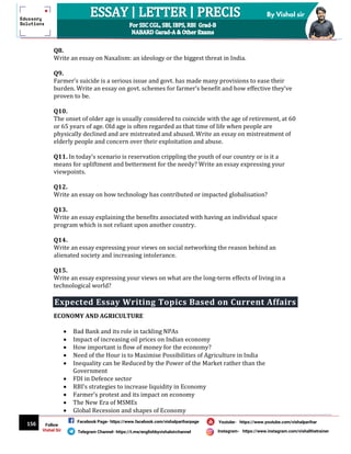 156
By Vishal sir
Follow
Vishal Sir
Facebook Page- https://www.facebook.com/vishalpariharpage
Telegram Channel- https://t.me/englishbyvishalsirchannel Instagram- https://www.instagram.com/vishalthetrainer
Youtube- https://www.youtube.com/vishalparihar
Q8.
Write an essay on Naxalism: an ideology or the biggest threat in India.
Q9.
Farmer’s suicide is a serious issue and govt. has made many provisions to ease their
burden. Write an essay on govt. schemes for farmer’s benefit and how effective they‘ve
proven to be.
Q10.
The onset of older age is usually considered to coincide with the age of retirement, at 60
or 65 years of age. Old age is often regarded as that time of life when people are
physically declined and are mistreated and abused. Write an essay on mistreatment of
elderly people and concern over their exploitation and abuse.
Q11. In today’s scenario is reservation crippling the youth of our country or is it a
means for upliftment and betterment for the needy? Write an essay expressing your
viewpoints.
Q12.
Write an essay on how technology has contributed or impacted globalisation?
Q13.
Write an essay explaining the benefits associated with having an individual space
program which is not reliant upon another country.
Q14.
Write an essay expressing your views on social networking the reason behind an
alienated society and increasing intolerance.
Q15.
Write an essay expressing your views on what are the long-term effects of living in a
technological world?
Expected Essay Writing Topics Based on Current Affairs
ECONOMY AND AGRICULTURE
 Bad Bank and its role in tackling NPAs
 Impact of increasing oil prices on Indian economy
 How important is flow of money for the economy?
 Need of the Hour is to Maximise Possibilities of Agriculture in India
 Inequality can be Reduced by the Power of the Market rather than the
Government
 FDI in Defence sector
 RBI’s strategies to increase liquidity in Economy
 Farmer’s protest and its impact on economy
 The New Era of MSMEs
 Global Recession and shapes of Economy
 