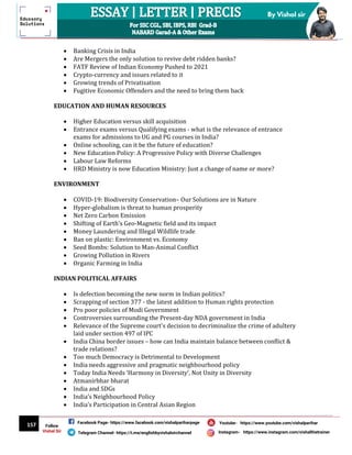 157
By Vishal sir
Follow
Vishal Sir
Facebook Page- https://www.facebook.com/vishalpariharpage
Telegram Channel- https://t.me/englishbyvishalsirchannel Instagram- https://www.instagram.com/vishalthetrainer
Youtube- https://www.youtube.com/vishalparihar
 Banking Crisis in India
 Are Mergers the only solution to revive debt ridden banks?
 FATF Review of Indian Economy Pushed to 2021
 Crypto-currency and issues related to it
 Growing trends of Privatisation
 Fugitive Economic Offenders and the need to bring them back
EDUCATION AND HUMAN RESOURCES
 Higher Education versus skill acquisition
 Entrance exams versus Qualifying exams - what is the relevance of entrance
exams for admissions to UG and PG courses in India?
 Online schooling, can it be the future of education?
 New Education Policy: A Progressive Policy with Diverse Challenges
 Labour Law Reforms
 HRD Ministry is now Education Ministry: Just a change of name or more?
ENVIRONMENT
 COVID-19: Biodiversity Conservation– Our Solutions are in Nature
 Hyper-globalism is threat to human prosperity
 Net Zero Carbon Emission
 Shifting of Earth's Geo-Magnetic field and its impact
 Money Laundering and Illegal Wildlife trade
 Ban on plastic: Environment vs. Economy
 Seed Bombs: Solution to Man-Animal Conflict
 Growing Pollution in Rivers
 Organic Farming in India
INDIAN POLITICAL AFFAIRS
 Is defection becoming the new norm in Indian politics?
 Scrapping of section 377 - the latest addition to Human rights protection
 Pro poor policies of Modi Government
 Controversies surrounding the Present-day NDA government in India
 Relevance of the Supreme court's decision to decriminalize the crime of adultery
laid under section 497 of IPC
 India China border issues – how can India maintain balance between conflict &
trade relations?
 Too much Democracy is Detrimental to Development
 India needs aggressive and pragmatic neighbourhood policy
 Today India Needs ‘Harmony in Diversity’, Not Unity in Diversity
 Atmanirbhar bharat
 India and SDGs
 India’s Neighbourhood Policy
 India’s Participation in Central Asian Region
 