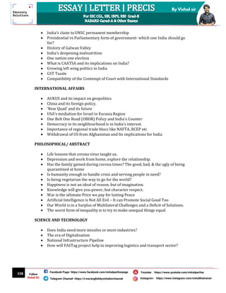158
By Vishal sir
Follow
Vishal Sir
Facebook Page- https://www.facebook.com/vishalpariharpage
Telegram Channel- https://t.me/englishbyvishalsirchannel Instagram- https://www.instagram.com/vishalthetrainer
Youtube- https://www.youtube.com/vishalparihar
 India’s claim to UNSC permanent membership
 Presidential vs Parliamentary form of government- which one India should go
for?
 History of Galwan Valley
 India’s deepening malnutrition
 One nation one election
 What is CAATSA and its implications on India?
 Growing left wing politics in India
 GST Tussle
 Compatibility of the Contempt of Court with International Standards
INTERNATIONAL AFFAIRS
 AUKUS and its impact on geopolitics
 China and its foreign policy.
 ‘New Quad’ and its future
 USA’s mediation for Israel in Eurasia Region
 One Belt One Road (OBOR) Policy and India's Counter
 Democracy in its neighbourhood is in India’s interest.
 Importance of regional trade blocs like NAFTA, RCEP etc
 Withdrawal of US from Afghanistan and Its implications for India
PHILOSOPHICAL/ ABSTRACT
 Life lessons that corona virus taught us.
 Depression and work from home, explore the relationship.
 Has the family gained during corona times? The good, bad, & the ugly of being
quarantined at home
 Is humanity enough to handle crisis and serving people in need?
 Is being vegetarian the way to go for the world?
 Happiness is not an ideal of reason, but of imagination.
 Knowledge will give you power, but character respect.
 War is the ultimate Price we pay for lasting Peace
 Artificial Intelligence is Not All Evil – It can Promote Social Good Too
 Our World is in a Surplus of Multilateral Challenges and a Deficit of Solutions.
 The worst form of inequality is to try to make unequal things equal
SCIENCE AND TECHNOLOGY
 Does India need more missiles or more industries?
 The era of Digitalisation
 National Infrastructure Pipeline
 How will FASTag project help in improving logistics and transport sector?
 