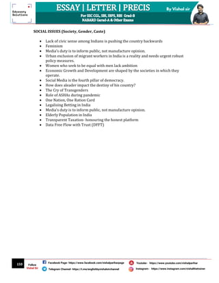 159
By Vishal sir
Follow
Vishal Sir
Facebook Page- https://www.facebook.com/vishalpariharpage
Telegram Channel- https://t.me/englishbyvishalsirchannel Instagram- https://www.instagram.com/vishalthetrainer
Youtube- https://www.youtube.com/vishalparihar
SOCIAL ISSUES (Society, Gender, Caste)
 Lack of civic sense among Indians is pushing the country backwards
 Feminism
 Media’s duty is to inform public, not manufacture opinion.
 Urban exclusion of migrant workers in India is a reality and needs urgent robust
policy measures.
 Women who seek to be equal with men lack ambition
 Economic Growth and Development are shaped by the societies in which they
operate.
 Social Media is the fourth pillar of democracy.
 How does aleader impact the destiny of his country?
 The Cry of Transgenders
 Role of ASHAs during pandemic
 One Nation, One Ration Card
 Legalising Betting in India
 Media’s duty is to inform public, not manufacture opinion.
 Elderly Population in India
 Transparent Taxation- honouring the honest platform
 Data Free Flow with Trust (DFFT)
 