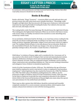 16
By Vishal sir
Follow
Vishal Sir
Facebook Page- https://www.facebook.com/vishalpariharpage
Telegram Channel- https://t.me/englishbyvishalsirchannel Instagram- https://www.instagram.com/vishalthetrainer
Youtube- https://www.youtube.com/vishalparihar
In conclusion, while punishments can help to prevent bad driving, I believe that other
road safety measures should also be introduced.
Books & Reading
Ruskin calls books, "Kings' Treasures" -- treasuries filled, not with gold and silver and
precious stones, but with riches much more valuable than these -- knowledge, noble
thoughts and high ideals. Man has secured a life-long source of pleasure, instruction and
inspiration by acquiring the habit of reading the books. Poor indeed is the man who
does not read, and empty is his life.
The reading habits confer the many blessings. We should choose the right kind of books.
The reading gives the highest kind of pleasure. When we are tired or the brain is weary
with serious study, it is healthy recreation to lose ourselves in some absorbing story
written by a master hand.
As we need plain, wholesome food for the body, so we must have serious reading for the
mind. We can choose reading the books according to our taste. There are many noble
books on history, biography, philosophy, religion, travel and science which we ought to
read. The reading of books will give us not only pleasure but an education. Books are
the most faithful of friends. Our friends may change or die, but our books are always
patiently waiting to talk us. No wonder a reader becomes a "book-lover."
Child Labour
Child labour' is violation of human rights and is considered to be a ‘necessary evil’ in
any country in the whole world. It hampers their normal and natural physical, mental,
spiritual, intellectual, emotional, moral and social development. Children are doing
work as domestic servants. They are employed in hotels, workshops, service stations,
shops, construction sites and pulling rickshaws etc. They are even working in hazardous
and unhygienic forms of labour in manufacturing factories.
Article 24 of the Constitution of India, 1950 says, “No child below the age of fourteen
years shall be employed to work in any factory or mine or employed in any hazardous
employment”. Indian legislature has also enacted the Factories Act, 1948, The Children
Act, 1960, The Child Labour (Prohibition and Regulation) Act, 1986 etc. for the
protection of rights of children. Article 45 of the Constitution of India, 1950 casts duty
on the State to endeavour to provide free and compulsory education to the children.
Article 25(2) of the Universal Declaration of Human Rights also states about the special
care and assistance for the motherhood and children.
There may no other opinion that child labour should be restricted and if possible
completely vanished. It is a socio-economic national problem, which requires close
analysis and practical solutions to meet with this burning question.
 
