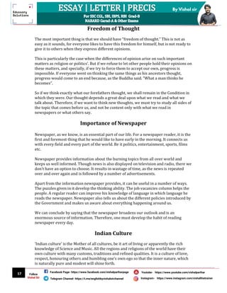 17
By Vishal sir
Follow
Vishal Sir
Facebook Page- https://www.facebook.com/vishalpariharpage
Telegram Channel- https://t.me/englishbyvishalsirchannel Instagram- https://www.instagram.com/vishalthetrainer
Youtube- https://www.youtube.com/vishalparihar
Freedom of Thought
The most important thing is that we should have “freedom of thought.” This is not as
easy as it sounds, for everyone likes to have this freedom for himself, but is not ready to
give it to others when they express different opinions.
This is particularly the case when the differences of opinion arise on such important
matters as religion or politics’. But if we refuse to let other people hold their opinions on
these matters, and specially, if we try to force them to accept our own, progress is
impossible. If everyone went on thinking the same things as his ancestors thought,
progress would come to an end because, as the Buddha said. “What a man thinks he
becomes”.
So if we think exactly what our forefathers thought, we shall remain in the Condition in
which they were. Our thought depends a great deal upon what we read and what we
talk about. Therefore, if we want to think new thoughts, we must try to study all sides of
the topic that comes before us, and not be content only with what we read in
newspapers or what others say.
Importance of Newspaper
Newspaper, as we know, is an essential part of our life. For a newspaper reader, it is the
first and foremost thing that he would like to have early in the morning. It connects us
with every field and every part of the world. Be it politics, entertainment, sports, films
etc.
Newspaper provides information about the burning topics from all over world and
keeps us well informed. Though news is also displayed on television and radio, there we
don't have an option to choose. It results in wastage of time, as the news is repeated
over and over again and is followed by a number of advertisements.
Apart from the information newspaper provides, it can be useful in a number of ways.
The puzzles given in it develop the thinking ability. The job vacancies column helps the
people. A regular reader can improve his knowledge of language in which language he
reads the newspaper. Newspaper also tells us about the different policies introduced by
the Government and makes us aware about everything happening around us.
We can conclude by saying that the newspaper broadens our outlook and is an
enormous source of information. Therefore, one must develop the habit of reading
newspaper every day.
Indian Culture
'Indian culture' is the Mother of all cultures, be it art of living or apparently the rich
knowledge of Science and Music. All the regions and religions of the world have their
own culture with many customs, traditions and refined qualities. It is a culture of love,
respect, honouring others and humbling one’s own ego so that the inner nature, which
is naturally pure and modest will shine forth.
 