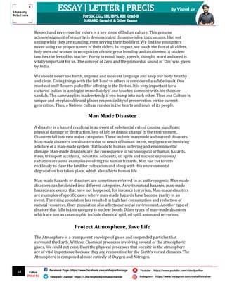 18
By Vishal sir
Follow
Vishal Sir
Facebook Page- https://www.facebook.com/vishalpariharpage
Telegram Channel- https://t.me/englishbyvishalsirchannel Instagram- https://www.instagram.com/vishalthetrainer
Youtube- https://www.youtube.com/vishalparihar
Respect and reverence for elders is a key stone of Indian culture. This genuine
acknowledgment of seniority is demonstrated through endearing customs, like, not
sitting while they are standing, even serving their food first. We find the youngsters
never using the proper names of their elders. In respect, we touch the feet of all elders,
holy men and women in recognition of their great humility and attainment. A student
touches the feet of his teacher. Purity in mind, body, speech, thought, word and deed is
vitally important for us. The concept of Zero and the primordial sound of 'Om' was given
by India.
We should never use harsh, angered and indecent language and keep our body healthy
and clean. Giving things with the left hand to others is considered a subtle insult. One
must not sniff flowers picked for offering to the Deities. It is very important for a
cultured Indian to apologize immediately if one touches someone with his shoes or
sandals. The same applies inadvertently if you bump into each other. Thus our Culture is
unique and irreplaceable and places responsibility of preservation on the current
generation. Thus, a Nations culture resides in the hearts and souls of its people.
Man Made Disaster
A disaster is a hazard resulting in an event of substantial extent causing significant
physical damage or destruction, loss of life, or drastic change to the environment.
Disasters fall into two major categories. These include man made and natural disasters.
Man-made disasters are disasters due to result of human intent, negligence or involving
a failure of a man-made system that leads to human suffering and environmental
damage. Man-made disasters are the consequence of technological or human hazards.
Fires, transport accidents, industrial accidents, oil spills and nuclear explosions/
radiation are some examples resulting the human hazards. Man has cut forests
recklessly to clear the land for cultivation and along with this environmental
degradation has taken place, which also affects human life.
Man-made hazards or disasters are sometimes referred to as anthropogenic. Man-made
disasters can be divided into different categories. As with natural hazards, man-made
hazards are events that have not happened, for instance terrorism. Man-made disasters
are examples of specific cases where man-made hazards have become reality in an
event. The rising population has resulted in high fuel consumption and reduction of
natural resources. Over population also affects our social environment. Another type of
disaster that falls in this category is nuclear bomb. Other types of man-made disasters
which are just as catastrophic include chemical spill, oil spill, arson and terrorism.
Protect Atmosphere, Save Life
The Atmosphere is a transparent envelope of gases and suspended particles that
surround the Earth. Without Chemical processes involving several of the atmospheric
gases, life could not exist. Even the physical processes that operate in the atmosphere
are of vital importance because they are responsible for the Earth's varied climates. The
Atmosphere is composed almost entirely of Oxygen and Nitrogen.
 