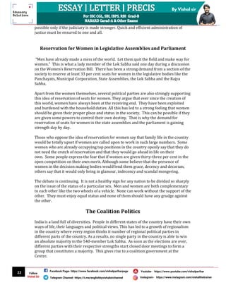22
By Vishal sir
Follow
Vishal Sir
Facebook Page- https://www.facebook.com/vishalpariharpage
Telegram Channel- https://t.me/englishbyvishalsirchannel Instagram- https://www.instagram.com/vishalthetrainer
Youtube- https://www.youtube.com/vishalparihar
possible only if the judiciary is made stronger. Quick and efficient administration of
justice must be ensured to one and all.
Reservation for Women in Legislative Assemblies and Parliament
“Men have already made a mess of the world. Let them quit the field and make way for
women.” This is what a lady member of the Lok Sabha said one day during a discussion
on the Women’s Reservation Bill. There has been a strong demand from a section of the
society to reserve at least 33 per cent seats for women in the legislative bodies like the
Panchayats, Municipal Corporation, State Assemblies, the Lok Sabha and the Rajya
Sabha.
Apart from the women themselves, several political parties are also strongly supporting
this idea of reservation of seats for women. They argue that ever since the creation of
this world, women have always been at the receiving end. They have been exploited
and burdened with the household duties. All this has led to a strong feeling that women
should be given their proper place and status in the society. This can be possible if they
are given some powers to control their own destiny. That is why the demand for
reservation of seats for women in the state assemblies and the parliament is gaining
strength day by day.
Those who oppose the idea of reservation for women say that family life in the country
would be totally upset if women are called upon to work in such large numbers. Some
women who are already occupying top positions in the country openly say that they do
not need the crutch of reservation and that they would go ahead in life on their
own. Some people express the fear that if women are given thirty-three per cent in the
open competition on their own merit. Although some believe that the presence of
women in the decision making bodies would lend them grace, decency and decorum,
others say that it would only bring in glamour, indecency and scandal mongering.
The debate is continuing. It is not a healthy sign for any nation to be divided so sharply
on the issue of the status of a particular sex. Men and women are both complementary
to each other like the two wheels of a vehicle. None can work without the support of the
other. They must enjoy equal status and none of them should have any grudge against
the other.
The Coalition Politics
India is a land full of diversities. People in different states of the country have their own
ways of life, their languages and political views. This has led to a growth of regionalism
in the country where every region thinks it number of regional political parties in
different parts of the country. As a results, no single party in the country is able to win
an absolute majority in the 540-member Lok Sabha. As soon as the elections are over,
different parties with their respective strengths start closed door meetings to form a
group that constitutes a majority. This gives rise to a coalition government at the
Centre.
 