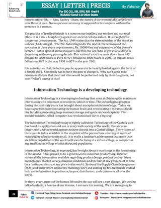 24
By Vishal sir
Follow
Vishal Sir
Facebook Page- https://www.facebook.com/vishalpariharpage
Telegram Channel- https://t.me/englishbyvishalsirchannel Instagram- https://www.instagram.com/vishalthetrainer
Youtube- https://www.youtube.com/vishalparihar
nomenclature: Sita — Ram, Radhey –Sham, the names of the women take precedence
over those of men. No auspicious ceremony is supposed to be complete without the
presence of a woman.
The practice of female foeticide is a curse on our intellect, our wisdom and our total
ethos. It is a sin, a blasphemy against our ancient cultural values. It is fraught with
dangerous consequences. The Act, 1994 states that the determination of the sex of an
unborn child is illegal. “The Pre-Natal Diagnostic the doctor, the woman and the
motivator is three years imprisonment, Rs. 10000 fine and suspension of the doctor’s
licence.” But in spite of all the measures like this, the sex-ratio of girls versus boys is
decreasing with every passing decade. This national ratio has come down from 945
females to 1000 males in 1991 to 927 females to 1000 males in 2001. In Punjabi it has
fallen from 882 in the year 1991 to 875 in the year 2001.
It is unfortunate that the Indian psyche appears to be heavily loaded against the birth of
a female child. Somebody has to have the guts to change it. Why can’t some bold
reformers declare that their last rites would be performed only by their daughters, not
sons? What’s wrong in that?
Information Technology is a developing technology
Information Technology is a developing technology that aims at obtaining the maximum
information with minimum of resources, labour or time. The technological progress
during the past sixty years has brought about an explosion in knowledge. Today we
have super computers imitating the human brain and even beating it in various fields
like fast data processing, huge memory storage and quick retrieval capacity. This
wonder machine called computer has revolutionised life in a big way.
The Information Technology today is rightly called the Technology of the Century as it
has found its application and use in every walk society of the world. Distances no
longer exist and the world appears to have shrunk into a Global Village. The wisdom of
the wisest is today available to the stupidest of the person thus ushering in an era of
real equality of opportunity to all. It is really a landmark achievement that more than
six billion population of the world will soon be living in a virtual village, as compact as
any small Indian village of a fun thousand population.
Information Technology, as expected, has brought about a sea change in the functioning
of this world. It has proved to be a great boon to industrial productivity. Internet
makes all the information available regarding product design, product quality, latest
technologies, market survey, financial conditions and the like at any given point of time
on a continuous basis at any place in the world. Systems like Supply Chain Management
(SCM) and Enterprises Resources Planning (ERP) and coming up fast to provide mutual
help and information to producers, buyers, distributors, and consumers all over the
world.
In short, every aspect of the human life under the sun will see a vast change. We used to
talk of a utopia, a heaven of our dreams. I am sure it is coming. We are soon going to
 