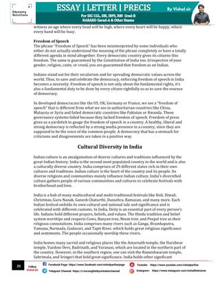 25
By Vishal sir
Follow
Vishal Sir
Facebook Page- https://www.facebook.com/vishalpariharpage
Telegram Channel- https://t.me/englishbyvishalsirchannel Instagram- https://www.instagram.com/vishalthetrainer
Youtube- https://www.youtube.com/vishalparihar
witness an age where every head will be high, where every heart will be happy, where
every hand will be busy.
Freedom of Speech
The phrase “Freedom of Speech” has been misinterpreted by some individuals who
either do not actually understand the meaning of the phrase completely or have a totally
different agenda in mind altogether. Every democratic country gives its citizens this
freedom. The same is guaranteed by the Constitution of India too. Irrespective of your
gender, religion, caste, or creed, you are guaranteed that freedom as an Indian.
Indians stand out for their secularism and for spreading democratic values across the
world. Thus, to save and celebrate the democracy, enforcing freedom of speech in India
becomes a necessity. Freedom of speech is not only about the fundamental rights, it’s
also a fundamental duty to be done by every citizen rightfully so as to save the essence
of democracy.
In developed democracies like the US, UK, Germany or France, we see a “freedom of
speech” that is different from what we see in authoritarian countries like China,
Malaysia or Syria and failed democratic countries like Pakistan or Rwanda. These
governance systems failed because they lacked freedom of speech. Freedom of press
gives us a yardstick to gauge the freedom of speech in a country. A healthy, liberal and
strong democracy is reflected by a strong media presence in a country, since they are
supposed to be the voice of the common people. A democracy that has a stomach for
criticisms and disagreements are taken in a positive way.
Cultural Diversity in India
Indian culture is an amalgamation of diverse cultures and traditions influenced by the
great Indian history. India is the second most populated country in the world and is also
a culturally diverse country. India comprises of 29 different states rich in their own
cultures and traditions. Indian culture is the heart of the country and its people. Its
diverse religions and communities mainly influence Indian culture. India’s diversified
culture gathers people of various communities and cultures to celebrate festivals with
brotherhood and love.
India is a hub of many multicultural and multi-traditional festivals like Holi, Diwali,
Christmas, Guru Nanak, Ganesh Chaturthi, Dussehra, Ramazan, and many more. Each
Indian festival unfolds its own cultural and national tale and significance and is
celebrated with different customs. In India, Deity is an essential part of every person’s
life. Indians hold different prayers, beliefs, and values. The Hindu tradition and belief
system worships and respects Cows, Banyan tree, Neem tree, and Peepal tree as their
religious connotations. India comprises many rivers such as Ganga, Bramhaputra,
Yamuna, Narmada, Godavari, and Tapti River, which holds great religious significance
and sentiments. The people occasionally worship these rivers.
India homes many sacred and religious places like the Amarnath temple, the Haridwar
temple, Vaishno Devi, Badrinath, and Varanasi, which are located in the northern part of
the country. However, in the southern region, one can visit the Rameshwaram temple,
Sabrimala, and Sringeri that hold great significance. India holds other significant
 