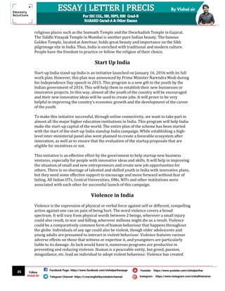 26
By Vishal sir
Follow
Vishal Sir
Facebook Page- https://www.facebook.com/vishalpariharpage
Telegram Channel- https://t.me/englishbyvishalsirchannel Instagram- https://www.instagram.com/vishalthetrainer
Youtube- https://www.youtube.com/vishalparihar
religious places such as the Somnath Temple and the Dwarkadish Temple in Gujarat.
The Siddhi Vinayak Temple in Mumbai is another pure Indian beauty. The famous
Golden Temple, located at Amritsar, holds great beauty and importance on the Sikh
pilgrimage site in India. Thus, India is enriched with traditional and modern culture.
People have the freedom to practice or follow the religion of their choice.
Start Up India
Start-up India stand-up India is an initiative launched on January 16, 2016 with its full
work plan. However, this plan was announced by Prime Minister Narendra Modi during
his Independence Day speech in 2015. This program is a new gift to the youth by the
Indian government of 2016. This will help them to establish their new businesses or
innovative projects. In this way, almost all the youth of the country will be encouraged
and their new innovative ideas will be used to create jobs. It will prove to be very
helpful in improving the country's economic growth and the development of the career
of the youth.
To make this initiative successful, through online connectivity, we want to take part in
almost all the major higher education institutions in India. This program will help India
make the start-up capital of the world. The entire plan of the scheme has been started
with the start of the start-up India standup India campaign. While establishing a high-
level inter-ministerial panel also went planned to create a favorable ecosystem after
innovation, as well as to ensure that the evaluation of the startup proposals that are
eligible for incentives or not.
This initiative is an effective effort by the government to help startup new business
ventures, especially for people with innovative ideas and skills. It will help in improving
the situation of small and new entrepreneurs and create new job opportunities for
others. There is no shortage of talented and skilled youth in India with innovative plans,
but they need some effective support to encourage and move forward without fear of
failing. All Indian IITs, Central Universities, IIMs, NITs and other institutions were
associated with each other for successful launch of this campaign.
Violence in India
Violence is the expression of physical or verbal force against self or different, compelling
action against one can on pain of being hurt. The word violence covers a broad
spectrum. It will vary from physical words between 2 beings, wherever a small injury
could also result, to war and killing, wherever millions might die as a result. Violence
could be a comparatively common form of human behaviour that happens throughout
the globe. Individuals of any age could also be violent, though older adolescents and
young adults are presumed to interact in violent behaviour. Violence features various
adverse effects on those that witness or expertise it, and youngsters are particularly
liable to its damage. As luck would have it, numerous programs are productive in
preventing and reducing violence. Human is a peaceable entity, but greed, passion,
misguidance, etc. lead an individual to adopt violent behaviour. Violence has created
 