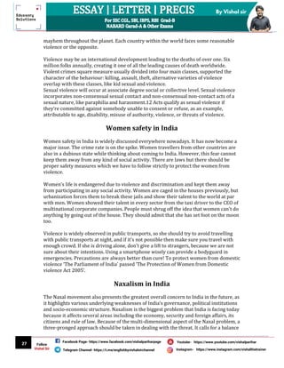 27
By Vishal sir
Follow
Vishal Sir
Facebook Page- https://www.facebook.com/vishalpariharpage
Telegram Channel- https://t.me/englishbyvishalsirchannel Instagram- https://www.instagram.com/vishalthetrainer
Youtube- https://www.youtube.com/vishalparihar
mayhem throughout the planet. Each country within the world faces some reasonable
violence or the opposite.
Violence may be an international development leading to the deaths of over one. Six
million folks annually, creating it one of all the leading causes of death worldwide.
Violent crimes square measure usually divided into four main classes, supported the
character of the behaviour: killing, assault, theft, alternative varieties of violence
overlap with these classes, like kid sexual and violence.
Sexual violence will occur at associate degree social or collective level. Sexual violence
incorporates non-consensual sexual contact and non-consensual non-contact acts of a
sexual nature, like paraphilia and harassment.12 Acts qualify as sexual violence if
they’re committed against somebody unable to consent or refuse, as an example,
attributable to age, disability, misuse of authority, violence, or threats of violence.
Women safety in India
Women safety in India is widely discussed everywhere nowadays. It has now become a
major issue. The crime rate is on the spike. Women travellers from other countries are
also in a dubious state while thinking about coming to India. However, this fear cannot
keep them away from any kind of social activity. There are laws but there should be
proper safety measures which we have to follow strictly to protect the women from
violence.
Women’s life is endangered due to violence and discrimination and kept them away
from participating in any social activity. Women are caged in the houses previously, but
urbanization forces them to break these jails and show their talent to the world at par
with men. Women showed their talent in every sector from the taxi driver to the CEO of
multinational corporate companies. People must shrug off the idea that women can't do
anything by going out of the house. They should admit that she has set foot on the moon
too.
Violence is widely observed in public transports, so she should try to avoid travelling
with public transports at night, and if it's not possible then make sure you travel with
enough crowd. If she is driving alone, don't give a lift to strangers, because we are not
sure about their intentions. Using a smartphone wisely can provide a bodyguard in
emergencies. Precautions are always better than cure! To protect women from domestic
violence ‘The Parliament of India’ passed ‘The Protection of Women from Domestic
violence Act 2005’.
Naxalism in India
The Naxal movement also presents the greatest overall concern to India in the future, as
it highlights various underlying weaknesses of India’s governance, political institutions
and socio-economic structure. Naxalism is the biggest problem that India is facing today
because it affects several areas including the economy, security and foreign affairs, its
citizens and rule of law. Because of the multi-dimensional aspect of the Naxal problem, a
three-pronged approach should be taken in dealing with the threat. It calls for a balance
 