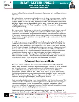 28
By Vishal sir
Follow
Vishal Sir
Facebook Page- https://www.facebook.com/vishalpariharpage
Telegram Channel- https://t.me/englishbyvishalsirchannel Instagram- https://www.instagram.com/vishalthetrainer
Youtube- https://www.youtube.com/vishalparihar
between military forces, social and economic development, as well as dialogue between
all parties.
The Indian Maoist movement, popularly known as the Naxal movement, arose from the
broader communist movement in India. The words Naxal/Naxalism/Naxalite owe their
origin to the Naxalbari village of the Darjeeling district in the state of West Bengal, from
where the peasant insurgency led by the Maoists began in 1967. The Naxal uprising was
led by Charu Majumdar (chief ideologue), Kanu Sanyal (peasant leader) and Jungel
Santhal (tribal leader).
The success of the Maoist movement is deeply rooted in the weakness of some parts of
the Indian state to fulfil its ideally functions and responsibilities. Although India, in
comparison to other former colonised states, was able to develop a powerful apparatus
of state, state control remains in large parts precarious in terms of its conception. State
administration is especially in those areas sparsely developed which are most affected
by Naxalite violence.
In 2013, the government identified 26 districts in the country as highly Naxal-affected
with 80% violence in the last three years being reported from there. The districts are
spread over seven Maoist-hit states – Chhattisgarh, Jharkhand, Odisha, Bihar, Andhra
Pradesh, Maharashtra and West Bengal. There was some debate in India on number of
districts or the area in the country that is affected by Naxalism. These numbers have
been varying from 60 to 200 plus depending on the intensity of violence. At the same
time allotment of special funds for development and security by the Planning
Commission as well as the Ministry of Home Affairs had led to declaration of even less
affected districts as under Naxal control by states, 83 such districts in the country had
been identified, mainly in the seven most affected states as mentioned.
Schemes of Government of India
The social welfare services of the Government of India are intended to cater to the
special needs of persons and groups who, because of some handicap, or social, economic
and physical reasons are unable to avail themselves of the amenities and services
provided by the community. These weaker sections include women, children,
handicapped, aged and infirm, SC and STs etc. Social welfare activities in the country
find their inspiration in Constitution which postulates the goal of welfare state. Article
38 of the Constitution says that the steps of government shall strive to promote the
welfare of the people by securing and protecting their interests.
India adopted a mixed economy, where state took initiative to develop the masses. This
initiative included establishment of Planning Commission which was nodal agency for
flagship programming. Various programmes and schemes of government can be
categorised as (i) Rural Development Schemes, (i) Child Welfare Schemes, (iii) Women
Empowerment Schemes, (iv) Employment Schemes etc.
Indian Government’s intention to provide assistance to poor and their upliftment is
clear, but at the implementation part government fails. The reason of inefficiency can be
 