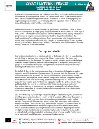 29
By Vishal sir
Follow
Vishal Sir
Facebook Page- https://www.facebook.com/vishalpariharpage
Telegram Channel- https://t.me/englishbyvishalsirchannel Instagram- https://www.instagram.com/vishalthetrainer
Youtube- https://www.youtube.com/vishalparihar
attributed to improper monitoring, lack of accountability, corruption and misalignment
of incentives. According to CAG Report 2013, the scheme MGNREGA has failed in Bihar
and Karnataka due to misappropriation and subversion of funds. Making a policy and
implementing it as a scheme are two totally different aspects; if either of them is not
done efficiently, the policy will be a total failure.
There are a number of schemes launched by government focused on a range of public
services. Among them, 10 big flagship programmes like MGNREGS, Make in India, Digital
India, Sarva Shiksha Abhiyan etc. account for 90% of the resources, leaving other small
programmes to only increase administrative burden. It significantly affects the
implementation of even bigger schemes. Government should prioritise schemes and
should go according to the administrative capacity of implementation. Proper surveys
should be done before formulating a scheme. There is also a need of better coordination
among Centre and State Governments.
Corruption in India
Corruption refers to a form of criminal activity or dishonesty. It refers to an evil act by
an individual or a group. Most noteworthy, this act compromises the rights and
privileges of others. Furthermore, Corruption primarily includes activities like bribery
or embezzlement. However, Corruption can take place in many ways. Most probably,
people in positions of authority are susceptible to Corruption. Corruption certainly
reflects greedy and selfish behavior.
First of all, Bribery is the most common method of Corruption. Bribery involves the
improper use of favours and gifts in exchange for personal gain. Furthermore, the types
of favours are diverse. Above all, the favours include money, gifts, company shares,
sexual favours, employment, entertainment, and political benefits. The graft is a global
form of Corruption. Most noteworthy, it refers to the illegal use of a politician’s
authority for personal gain. Furthermore, a popular way for the graft is misdirecting
public funds for the benefit of politicians. Extortion is another major method of
Corruption. It means to obtain property, money or services illegally. Above all, this
obtainment takes place by coercing individuals or organizations. Hence, Extortion is
quite similar to blackmail.
One important way of preventing Corruption is to give a better salary in a government
job. Many government employees receive pretty low salaries. Therefore, they resort to
bribery to meet their expenses. So, government employees should receive higher
salaries. Consequently, high salaries would reduce their motivation and resolve to
engage in bribery. Tough laws are very important for stopping Corruption. Above all,
strict punishments need to be meted out to guilty individuals. Furthermore, there
should be an efficient and quick implementation of strict laws. Applying cameras in
workplaces is an excellent way to prevent corruption. Above all, many individuals
would refrain from indulging in Corruption due to fear of being caught. Furthermore,
these individuals would have otherwise engaged in Corruption.
 