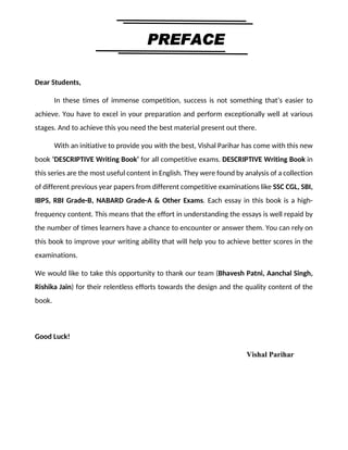 3
By Vishal sir
Follow
Vishal Sir
Facebook Page- https://www.facebook.com/vishalpariharpage
Telegram Channel- https://t.me/englishbyvishalsirchannel Instagram- https://www.instagram.com/vishalthetrainer
Youtube- https://www.youtube.com/vishalparihar
Dear Students,
In these times of immense competition, success is not something that’s easier to
achieve. You have to excel in your preparation and perform exceptionally well at various
stages. And to achieve this you need the best material present out there.
With an initiative to provide you with the best, Vishal Parihar has come with this new
book ‘DESCRIPTIVE Writing Book’ for all competitive exams. DESCRIPTIVE Writing Book in
this series are the most useful content in English. They were found by analysis of a collection
of different previous year papers from different competitive examinations like SSC CGL, SBI,
IBPS, RBI Grade-B, NABARD Grade-A & Other Exams. Each essay in this book is a high-
frequency content. This means that the effort in understanding the essays is well repaid by
the number of times learners have a chance to encounter or answer them. You can rely on
this book to improve your writing ability that will help you to achieve better scores in the
examinations.
We would like to take this opportunity to thank our team (Bhavesh Patni, Aanchal Singh,
Rishika Jain) for their relentless efforts towards the design and the quality content of the
book.
Good Luck!
Vishal Parihar
 