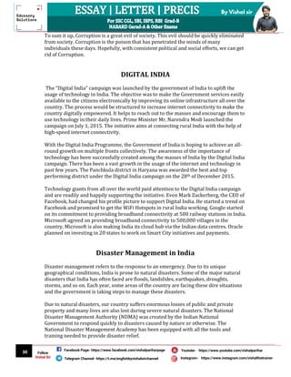 30
By Vishal sir
Follow
Vishal Sir
Facebook Page- https://www.facebook.com/vishalpariharpage
Telegram Channel- https://t.me/englishbyvishalsirchannel Instagram- https://www.instagram.com/vishalthetrainer
Youtube- https://www.youtube.com/vishalparihar
To sum it up, Corruption is a great evil of society. This evil should be quickly eliminated
from society. Corruption is the poison that has penetrated the minds of many
individuals these days. Hopefully, with consistent political and social efforts, we can get
rid of Corruption.
DIGITAL INDIA
The “Digital India” campaign was launched by the government of India to uplift the
usage of technology in India. The objective was to make the Government services easily
available to the citizens electronically by improving its online infrastructure all over the
country. The process would be structured to increase internet connectivity to make the
country digitally empowered. It helps to reach out to the masses and encourage them to
use technology in their daily lives. Prime Minister Mr. Narendra Modi launched the
campaign on July 1, 2015. The initiative aims at connecting rural India with the help of
high-speed internet connectivity.
With the Digital India Programme, the Government of India is hoping to achieve an all-
round growth on multiple fronts collectively. The awareness of the importance of
technology has been successfully created among the masses of India by the Digital India
campaign. There has been a vast growth in the usage of the internet and technology in
past few years. The Panchkula district in Haryana was awarded the best and top
performing district under the Digital India campaign on the 28th of December 2015.
Technology giants from all over the world paid attention to the Digital India campaign
and are readily and happily supporting the initiative. Even Mark Zuckerberg, the CEO of
Facebook, had changed his profile picture to support Digital India. He started a trend on
Facebook and promised to get the WiFi Hotspots in rural India working. Google started
on its commitment to providing broadband connectivity at 500 railway stations in India.
Microsoft agreed on providing broadband connectivity to 500,000 villages in the
country. Microsoft is also making India its cloud hub via the Indian data centres. Oracle
planned on investing in 20 states to work on Smart City initiatives and payments.
Disaster Management in India
Disaster management refers to the response to an emergency. Due to its unique
geographical conditions, India is prone to natural disasters. Some of the major natural
disasters that India has often faced are floods, landslides, earthquakes, droughts,
storms, and so on. Each year, some areas of the country are facing these dire situations
and the government is taking steps to manage these disasters.
Due to natural disasters, our country suffers enormous losses of public and private
property and many lives are also lost during severe natural disasters. The National
Disaster Management Authority (NDMA) was created by the Indian National
Government to respond quickly to disasters caused by nature or otherwise. The
National Disaster Management Academy has been equipped with all the tools and
training needed to provide disaster relief.
 