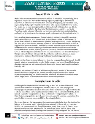 32
By Vishal sir
Follow
Vishal Sir
Facebook Page- https://www.facebook.com/vishalpariharpage
Telegram Channel- https://t.me/englishbyvishalsirchannel Instagram- https://www.instagram.com/vishalthetrainer
Youtube- https://www.youtube.com/vishalparihar
Role of Media in India
Media is the means of communication that reaches or influences people widely, has a
significant place in the statecraft machinery especially in the age of information
revolution. It is the source of information for a society regarding any issue be it local,
regional or global, people rely and even trust on what is presented to them by media.
The media has become an important tool of the statecraft in the modern era. It is the
'fourth estate' which helps the state to further its interests, objectives and goals.
Therefore, media act as an influential and instrumental tool with regards to building
confidence or promoting mistrust among people on issues related to national security.
It is, therefore necessary to ensure that the media is prompt, responsible, sensitive,
accurate and objective in its presentation of news. In the context of maintenance of
public order, the role of the media could go a long way in preventing rumour mongering
and incorrect or mischievous coverage by a small section of the media which could be
supportive of partisan elements. The central issue is how to have an effective interface
with the media. Given the technological environment in which the media functions
today, the fact that there is no monopoly over sources of information and the need to
have an informed public, control measures are neither feasible nor desirable To ensure
that government officials interact with the media in a professional manner, media
management modules should be integrated in various training programmes.
Ideally, media should be impartial and free from the propaganda mechanisms. It should
provide balanced account to the people. Media educates and keeps the public informed
about the national and international political and other human realities taking place in
everyday life.
However, the potential of media as a force multiplier and a weapon of war must be
realized. Failure to recognize and counter enemy’s usage of media could lead to
unprecedented military and national failures. It must be realized that today decisions
are no longer based on events but on how the events are presented.
Unemployment in India
Unemployment is a very serious issue not only in India but in the whole world. There
are hundreds and thousands of people out there who do not have employment.
Unemployment refers to a situation in which a skilled and talented people wanted to do
a job. But cannot find a proper job due to several reasons. In a country like India, there
is much reason for a large section of the population for being unemployed. Some of
these factors are population growth, slow economic growth, seasonal occupation, slow
growth of the economic sector, and fall in the cottage industry.
Moreover, these are the major reason for unemployment in India. Also, the situation has
become so drastic that highly educated people are ready to do the job of a sweeper.
Besides, the government is not doing his work seriously. Apart from all these, a large
portion of the population is engaged in the agricultural sector and the sector only
provides employment in harvest or plantation time. If things will go on like the current
 