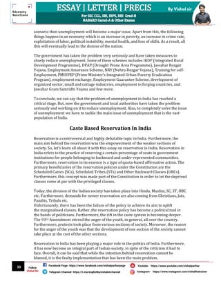 33
By Vishal sir
Follow
Vishal Sir
Facebook Page- https://www.facebook.com/vishalpariharpage
Telegram Channel- https://t.me/englishbyvishalsirchannel Instagram- https://www.instagram.com/vishalthetrainer
Youtube- https://www.youtube.com/vishalparihar
scenario then unemployment will become a major issue. Apart from this, the following
things happen in an economy which is an increase in poverty, an increase in crime rate,
exploitation of labor, political instability, mental health, and loss of skills. As a result, all
this will eventually lead to the demise of the nation.
The government has taken the problem very seriously and have taken measures to
slowly reduce unemployment. Some of these schemes includes IRDP (Integrated Rural
Development Programme), DPAP (Drought Prone Area Programme), Jawahar Rozgar
Yojana, Employment Assurance Scheme, NRY (Nehru Rozgar Yojana), Training for self-
Employment, PMIUPEP (Prime Minister’s Integrated Urban Poverty Eradication
Program), employment exchange, Employment Guarantee Scheme, development of
organized sector, small and cottage industries, employment in forging countries, and
Jawahar Gram Samridhi Yojana and few more.
To conclude, we can say that the problem of unemployment in India has reached a
critical stage. But, now the government and local authorities have taken the problem
seriously and working on it to reduce unemployment. Also, to completely solve the issue
of unemployment we have to tackle the main issue of unemployment that is the vast
population of India.
Caste Based Reservation In India
Reservation is a controversial and highly debatable topic in India. Furthermore, the
main aim behind the reservation was the empowerment of the weaker sections of
society. So, let’s learn all about it with this essay on reservation in India. Reservation in
India refers to the practice of reserving a certain percentage of seats in government
institutions for people belonging to backward and under-represented communities.
Furthermore, reservation in its essence is a type of quota-based affirmative action. The
primary beneficiaries of the reservation policies under the Constitution are the
Scheduled Castes (SCs), Scheduled Tribes (STs) and Other Backward Classes (OBCs).
Furthermore, this concept was made part of the Constitution in order to let the deprived
classes come at par with the privileged classes.
Today, the division of the Indian society has taken place into Hindu, Muslim, SC, ST, OBC
etc. Furthermore, demands for newer reservation are also coming from Christians, Jats,
Pandits, Tribals etc.
Unfortunately, there has been the failure of the policy to achieve its aim to uplift
the marginalised classes. Rather, the reservation policy has become a political tool in
the hands of politicians. Furthermore, the rift in the caste system is becoming deeper.
The 93rd Amendment stirred the anger of the youth, in general, all over the country.
Furthermore, protests took place from various sections of society. Moreover, the reason
for the anger of the youth was that the development of one section of the society cannot
take place at the cost of the other sections.
Reservation in India has been playing a major role in the politics of India. Furthermore,
it has now become an integral part of Indian society, in spite of the criticism it had to
face. Overall, it can be said that while the intention behind reservation cannot be
blamed, it is the faulty implementation that has been the main problem.
 