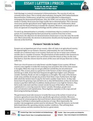 35
By Vishal sir
Follow
Vishal Sir
Facebook Page- https://www.facebook.com/vishalpariharpage
Telegram Channel- https://t.me/englishbyvishalsirchannel Instagram- https://www.instagram.com/vishalthetrainer
Youtube- https://www.youtube.com/vishalparihar
Cash shortage is a natural consequence of demonetization. The scarcity of cash can
certainly lead to chaos. This is exactly what took place during the 2016 Indian banknote
demonetization. Furthermore, people face various difficulties in depositing or
exchanging the demonetized banknotes. Also, the ATM’s can run short of cash for many
weeks or months. Rural areas face huge trouble due to demonetization. This is because
rural areas and the agricultural sector highly depend upon cash. Furthermore, these
people lack the financial literacy to handle the situation. Moreover, most people in such
areas are ignorant of computing technology and the cashless economy.
To sum it up, demonetization is certainly a revolutionary step in a country’s economic
system. It is something that has been practiced by countries from time to time.
Furthermore, the objectives for demonetization remain more or less the same the world
over. Most noteworthy, the decision to demonetize should come by keeping the national
interests at the forefront.
Farmers’ Suicide in India
Farmers are an important part of our country. After all, India is an agricultural country.
We depend highly on our farmers. However, unfortunately, the case is that farmer
suicides are a common issue in our country. Each year we see so many cases of these
suicides due to a number of reasons. The government of India needs to take measures to
prevent this issue. We need to save our farmers from this misery as they are the ones
who feed us. Even the citizens must be aware of this issue and not pay them less so they
suffer loss.
There are a lot of reasons as to why farmer suicides happen in our country. All these
reasons come together to make this worrying issue prevalent. One of the main reasons
is droughts. When the crops do not get sufficient rainfall they do not yield much
produce. This, in turn, poses as a great loss to the farmers as their money gets wasted
and they go in debt. Areas that have frequent droughts have higher cases of farmer
suicides. Similarly, floods are also as dangerous as droughts. The crops of the farmers
erode away and they do not get any product from those crops. Furthermore, the high
debt which the farmers have to pay for the land is another major factor. As they take
heavy loans for growing crops and fail to do so, they kill themselves as they do not have
money to pay their debt back. In addition, family pressure is too high for farmers. They
fail to make ends meet and thus commit suicide because of this failure. Moreover,
capitalization is a very big reason for farmer suicides. Nowadays, people most
favor privatization and capitalization. These big firms capitalize on the crops and sell
them using marketing strategies.
The government must take measures to tackle this issue at the earliest. It must set up
exclusive agricultural zones that allow specifically agricultural activities. Moreover,
there must be certain programs that teach farmers about modern techniques related to
farming. It will help in enhancing the production of crops. Most importantly, the
weather risk management system must be introduced. This way the farmers can be told
beforehand about the upcoming extreme weather conditions. This will help them
become cautious and also minimize the loss to a great extent.
 