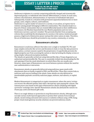 37
By Vishal sir
Follow
Vishal Sir
Facebook Page- https://www.facebook.com/vishalpariharpage
Telegram Channel- https://t.me/englishbyvishalsirchannel Instagram- https://www.instagram.com/vishalthetrainer
Youtube- https://www.youtube.com/vishalparihar
Intolerance originates in a society comprising politically charged and economically
depressed groups, or individuals who tolerate differentiation, or harm. In such cases,
violence, discrimination, dehumanization, or repression of individuals take place.
Subsequently, it leads to a situation with permanent separation between two or more
groups, caste, religion, cultures, and traditions.
Intolerance is a grave matter of concern in a society, or an action, as it gives rise to
violence among people belonging to different communities. This situation leads to a
boycott of those communities that are treated differently based on their indifference.
For instance, the Muslims boycotted the non-Muslim population and vice versa.
Intolerance narrows a person’s mindset. This prevents him/her from accepting any
reforms that would help the development of a society or the nation. Intolerant people
possess a high level of destructive power and put the entire nation at stake. Therefore,
the act of Intolerance should be prevented in any country, community, or society.
Ransomware attacks
Ransomware is malicious software that takes over a single or multiple PC/ PCs and
large complex networks like servers and threatens to leak or erase the data present in
them unless a certain ransom is paid to the perpetrators. It superficially prevents the
digital property user from accessing the system or data by locking the display screen or
using simple/ advanced encryption methods.
The attacks are generally carried out using infected files like a Trojan disguised as an
authorized and permissible file. The user is essentially tricked into downloading the file
and opening it from the email attachment via which these files are usually sent.
However, many types of Ransomware can travel between systems without the need for
user authentication or interaction.
Ransomware attacks are generally delivered using malicious spam emails with
attachments that are booby-trapped in PDFs and Word files. These files contain links to
malicious web sources leading to the attack. Some attacks are also delivered as
downloadable payloads carried by malicious pages, malware, mal-adverts, or exploit
kits.
Modern Ransomware is categorized as crypto-ransomware, where the users/ victims
can recover the affected system/ data with a decrypt key upon paying the ransom. The
ransom prices vary based on the type of Ransomware attack complying with digital
currencies’ exchange rates. Specific Ransomware attacks also demand the ransom via
iTunes pay cards and Amazon gift cards.
There is no single defense or protection to stop Ransomware attacks, although users
can take various multi-layered approaches to protect their systems from eventual
attacks. Avoid visiting untrusted web sources or websites without using a VPN. Using
proper cloud email-gateway security solutions can prevent malicious emails.
 