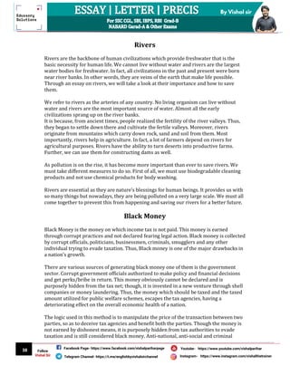 38
By Vishal sir
Follow
Vishal Sir
Facebook Page- https://www.facebook.com/vishalpariharpage
Telegram Channel- https://t.me/englishbyvishalsirchannel Instagram- https://www.instagram.com/vishalthetrainer
Youtube- https://www.youtube.com/vishalparihar
Rivers
Rivers are the backbone of human civilizations which provide freshwater that is the
basic necessity for human life. We cannot live without water and rivers are the largest
water bodies for freshwater. In fact, all civilizations in the past and present were born
near river banks. In other words, they are veins of the earth that make life possible.
Through an essay on rivers, we will take a look at their importance and how to save
them.
We refer to rivers as the arteries of any country. No living organism can live without
water and rivers are the most important source of water. Almost all the early
civilizations sprang up on the river banks.
It is because, from ancient times, people realized the fertility of the river valleys. Thus,
they began to settle down there and cultivate the fertile valleys. Moreover, rivers
originate from mountains which carry down rock, sand and soil from them. Most
importantly, rivers help in agriculture. In fact, a lot of farmers depend on rivers for
agricultural purposes. Rivers have the ability to turn deserts into productive farms.
Further, we can use them for constructing dams as well.
As pollution is on the rise, it has become more important than ever to save rivers. We
must take different measures to do so. First of all, we must use biodegradable cleaning
products and not use chemical products for body washing.
Rivers are essential as they are nature’s blessings for human beings. It provides us with
so many things but nowadays, they are being polluted on a very large scale. We must all
come together to prevent this from happening and saving our rivers for a better future.
Black Money
Black Money is the money on which income tax is not paid. This money is earned
through corrupt practices and not declared fearing legal action. Black money is collected
by corrupt officials, politicians, businessmen, criminals, smugglers and any other
individual trying to evade taxation. Thus, Black money is one of the major drawbacks in
a nation’s growth.
There are various sources of generating black money one of them is the government
sector. Corrupt government officials authorized to make policy and financial decisions
and get perks/bribe in return. This money obviously cannot be declared and is
purposely hidden from the tax net; though, it is invested in a new venture through shell
companies or money laundering. Thus, the money which should be taxed and the taxed
amount utilized for public welfare schemes, escapes the tax agencies, having a
deteriorating effect on the overall economic health of a nation.
The logic used in this method is to manipulate the price of the transaction between two
parties, so as to deceive tax agencies and benefit both the parties. Though the money is
not earned by dishonest means, it is purposely hidden from tax authorities to evade
taxation and is still considered black money. Anti-national, anti-social and criminal
 