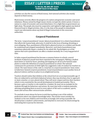 39
By Vishal sir
Follow
Vishal Sir
Facebook Page- https://www.facebook.com/vishalpariharpage
Telegram Channel- https://t.me/englishbyvishalsirchannel Instagram- https://www.instagram.com/vishalthetrainer
Youtube- https://www.youtube.com/vishalparihar
activities are also the sources of black money. Anti-national activities also mainly
depend on black money.
Black money severely affects the progress of a nation and generate economic and social
imbalance. Money earned by illegal means slowly corrupts the whole system. It leaves a
nation in a state of economic and social disturbance. It is a fight that no government can
fight alone. The people also must be cooperative and vigilant to fight against any kind of
financial fraud or illegal activities. Also, it is the duty of the people to immediately
report any information about any kind of illegal transactions to the concerned
authorities.
Corporal Punishment
The term, ‘corporal punishment’ means ‘physical punishment’.it is a kind of punishment
that affects the human body adversely. It could be in the form of beating, thrashing or
even whipping. Thus, punishment of this kind is physical torture to a student and should
be condemned and stopped immediately. Moreover, such kind of punishment may
sometimes physically impair a student for his whole life. Psychologists are of the
opinion that such a punishment can affect a student mentally, for a very long period of
time.
In India corporal punishment has become a common feature in schools. several
incidents of physical assault have been reported in the newspapers. Making a student
kneel down or stand for hours, pinching and slapping are all set to be banned under
plants to widen the definition of corporal punishment in school. The national
commission for protection of child rights has suggested a code of conduct for teachers in
school. The main feature of the code is a total ban on corporal punishment. Some states
in India have banned corporal punishment. Corporal punishment is just another form of
physical violence and has no place in an enlightened society.
Teachers should realize that children at the school level are at an impressionable age. If
they are subjected to such kind of physical torture, they may develop a fear to approach
or meet a teacher, or even attend school. They will never respect and love their teachers
which is very essential for the overall development of student personality. This is
because a guru or teacher is role model for a student. He must set an example for his
students through his behaviour and actions. He must deal with is students patiently,
advising and guiding them to excel in every sphere of life such as academic, sports,
music and various other extracurricular activities.
To conclude it must always be borne in mid that teaching is one of the noblest
professions where one imparts knowledge totter. The teacher must consider his
students as his own children and treat them as lovingly and caring as possible. He
should praise a student’s achievements, and help him to overcome his shortcomings by
motivating him to pursue his interests.
 