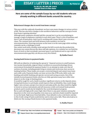 40
By Vishal sir
Follow
Vishal Sir
Facebook Page- https://www.facebook.com/vishalpariharpage
Telegram Channel- https://t.me/englishbyvishalsirchannel Instagram- https://www.instagram.com/vishalthetrainer
Youtube- https://www.youtube.com/vishalparihar
Here are some of the sample Essays by our old students who are
already working in different banks around the country.
Behavioural changes due to work from home concept
This year with the outbreak of pandemic we have seen many changes in various sectors
of life. This has also led to changes in the workforce behaviour and the concept of work
from home is gaining attention.
Although many companies already had this concept but it can be overwhelming to
manage a large of employees remotely in such short span. There’s a bit of loneliness and
there’s lack of motivation. And if you’re working with a team, there’s just a lot more
chaos. The constant back and forth between team members can lead to
miscommunication. Ensuring everyone on the team is on the same page while working
remotely can be a challenge in itself.
One cannot work with a healthy mind and give his full to work also the productivity
decreases you cannot discuss the ideas and take opinions. As a solution we can fixed the
hours of work so that everybody’s personal space is not hindered and to cope with the
miscommunication gap they can discuss every bit of detail.
By Radha Paneri
Issuing bank license to payment banks
RBI with an objective of widening the spread of financial services to small business,
low-income households, migrant labour workforce in secured technology-driven
environment formulated the payment banks It is an attempt to make sure that all
sections of society, including people living in remote and rural areas, have access to
banking facilities. These banks can accept a restricted deposit and cannot issue loans
and credit cards. Payments banks can issue services like ATM cards, debit cards, net-
banking and mobile-banking and operate current and saving accounts. Out of the
initially licensed payment banks only few are fully operation many have either shut
down or on the verge of shutting down.
It would be tough for such a bank to produce significant returns on the deposits alone.
Giving bank license to such banks would improve their profitability. they could charge
higher rates on loans and give less interest and make profit, also they would be eligible
to invest in various instruments and sell insurance credit card mutual funds pension
products and it would also be helpful for the rural development program.
But as said with high profit comes high risks if there is any panic situation among the
depositors in the rural area liquidity crisis may occur and extra funds would be required
to run the bank. High losses from bad debts / loan defaults is also a risk factor and due
to this Credit rating of bank would decline and its share price falls. These also lead us to
think over the issuing of bank license to the payment banks.
By Radha Paneri
 