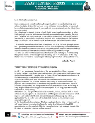 41
By Vishal sir
Follow
Vishal Sir
Facebook Page- https://www.facebook.com/vishalpariharpage
Telegram Channel- https://t.me/englishbyvishalsirchannel Instagram- https://www.instagram.com/vishalthetrainer
Youtube- https://www.youtube.com/vishalparihar
Loss of Education: Zero year
From workplaces to work from home, from get-togethers to social distancing, from
schools to digital devices this has been a year of the new normal. But the new normal
has pushed our education towards zero academic year despite noteworthy efforts from
our government.
Our educational process is structured such that it progresses from one stage to other.
Each academic year, the abilities that the student acquires form the basis for the next
year. Therefore, it is imperative that every student pass through each step. If students
are not able to successfully complete an academic year, it deprives them the basics to
progress to higher and as an alternative we have moved towards online education.
The problem with online education is that syllabus has to be cut short, young students
don’t get the required environment and also the availability of digital devices therefore
in the current situation evaluation should be done not to see whether the students have
memorized the content but to see if the student has acquired the concept.
The time has come for the educational authorities to start working on reconstructing
the syllabus and the evaluation process. If learning can be reconstructed in this way,
then we can convert zero academic year into no progress but an active academic year.
by Radha Paneri
THE FUTURE OF ARTIFICIAL INTELLIGENCE IN INDIA
Covid-19 has accelerated the evolution of the way work is done. Many countries
including India are experimenting with innovation using emerging technologies such as
artificial intelligence (AI) From Farming to Finance, from Transportation to Telecom AI
has revolutionized every possible sector and industry
Agriculture Banking education and healthcare are some of the leading sectors for AI
application in India. For example, a healthcare start-up in Hyderabad launched AI-
powered low-cost ventilators that can capture patient information to make medical
decisions. AI algorithms are being used to monitor crop and soil health. AI can help in
early diagnosis hence reducing pressure on hospitals. AI can help predict traffic and
help in smart city planning.
While there are a few good AI success stories in India, overall, less than 25% of Indian
enterprises have deployed AI solutions thus far.AI requires an initial investment which
is yet to scale up in India There is limited infrastructure to develop important AI
applications. The AI Sector seriously lacks in both Human and capital resources
required to exploit it
As Abraham Lincoln famously said ‘The best way to predict the future is to create it’. AI
will play a big role in creating this future for India. New Education Policy2020
addressing the need to inculcate AI in the curriculum is the right strategic steps in this
direction to encourage core and applied research
 