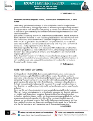 42
By Vishal sir
Follow
Vishal Sir
Facebook Page- https://www.facebook.com/vishalpariharpage
Telegram Channel- https://t.me/englishbyvishalsirchannel Instagram- https://www.instagram.com/vishalthetrainer
Youtube- https://www.youtube.com/vishalparihar
BY RADHA RANERI
Industrial houses or corporate should / should not be allowed to access to open
banks
The banking system of any country is of critical importance for sustaining economic
growth. As our banking is struggling to meet the demand of growing economy and there
is only one Indian bank in top 100 bank globally by size we need to bolster our banking
if we wants to grow on fast clip and so the recommendation by the RBI should be seen
as a welcome move
Just as India needs many more roads, ports, factories and hospitals, it needs many more
banks. There are thousands of bank accounts opened under the financial inclusion drive
that soon become inoperative therefore we need to bring financial inclusion not just in
letter but also in spirit. Some Industrial houses are well-capitalized and widely held.
some Industrial houses are well-capitalized and widely held. They have a proven track
record and a vastly experienced team at the helm..
Critics may argue that there have been instances of RBI’s bad experience with certain
industrial groups that had promoted banks. However, extrapolating some instances to
the entire class is inappropriate. It is vital to have the right corporate structure and
regulatory framework
Given the primary objective of new banks is financial inclusion, giving new licences to
industrial and non-industrial houses must come with conditions about new branches in
very small cities and rural areas, and the commitment of a certain share of business
from such under-banked areas.
By Radha paneri
WORK FROM HOME A NEW NORMAL
As the pandemic rolled in 2020, there was disruption in economies, businesses, and
lives of common people. Then the work from home became the rational and more
convenient option for many professionals and organizations given the mandate of social
distancing. There are various pros and cons of work from home. one of the greatest
positive points of it is that it provides flexibility to the employee working. Employees
feel safe from getting infected during this pandemic. Here people work from home so
they don’t have to wait long hours in the traffic and also keep themselves away from the
pollution.
However, this work from home concept is not going to be sustainable in the long run.
There are various jobs that cannot be professionally completed in a domestic setting. As
we look through the employer lens about the practicality of work from home, then
technology may be the biggest enabler but the communication gap and lack of a working
environment leads to less productivity. Most of the employees face high levels of
physical and physiological strain on their health. Bad postures and elongated working
hours lead to frustration and they remain less focused on the work. One of the facts is
also that the brain has to work harder to grasp all those virtual interactions.
By HOMA AZIM
 