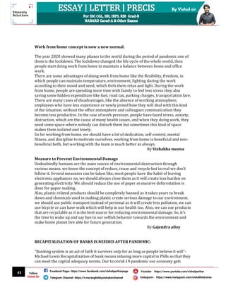 43
By Vishal sir
Follow
Vishal Sir
Facebook Page- https://www.facebook.com/vishalpariharpage
Telegram Channel- https://t.me/englishbyvishalsirchannel Instagram- https://www.instagram.com/vishalthetrainer
Youtube- https://www.youtube.com/vishalparihar
Work from home concept is now a new normal.
The year 2020 showed many phases to the world during the period of pandemic one of
them is the lockdown. The lockdown changed the life cycle of the whole world, then
people start doing work from home to maintain a balance between home and office
work.
There are some advantages of doing work from home like the flexibility, freedom, in
which people can maintain temperature, environment, lighting during the work
according to their mood and need, which feels them relax and light. During the work
from home, people are spending more time with family to feel less stress they also
saving some hidden expenditure like fuel, road tax, parking charges, transportation fare.
There are many cases of disadvantages, like the absence of working atmosphere,
employees who have less experience or newly joined how they will deal with this kind
of the situation, without the office atmosphere and colleagues communication they
become less productive. In the case of work pressure, people have faced stress, anxiety,
distraction, which are the cause of many health issues, and when they doing work, they
need some space where nobody can disturb them but sometimes this kind of space
makes them isolated and lonely.
So for working from home, we should have a lot of dedication, self-control, mental
fitness, and discipline to motivate ourselves. working from home is beneficial and non-
beneficial both, but working with the team is much better as always.
By Vishakha meena
Measure to Prevent Environmental Damage
Undoubtedly humans are the main source of environmental destruction through
various means. we know the concept of reduce, reuse and recycle but in real we don't
follow it. Several measures can be taken like, most people have the habit of leaving
electronic appliances on, we should always close them as it will create less burden on
generating electricity. We should reduce the use of paper as massive deforestation is
done for paper making.
Also, plastic related products should be completely banned as it takes years to break
down and chemicals used in making plastic create serious damage to our environment.
we should use public transport instead of personal as it will create less pollution, we can
use bicycle or can have walk which will help in our health too. Also, we can use products
that are recyclable as it is the best source for reducing environmental damage. So, it's
the time to wake up and say bye to our selfish behavior towards the environment and
make home planet live able for future generation.
By Gajendra alloy
RECAPITALISATION OF BANKS IS NEEDED AFTER PANDEMIC:
"Banking system is an act of faith it survives only for as long as people believe it will"-
Michael Lewis Recapitalization of bank means infusing more capital in PSBs so that they
can meet the capital adequacy norms. Dur to covid-19 pandemic our economy gets
 