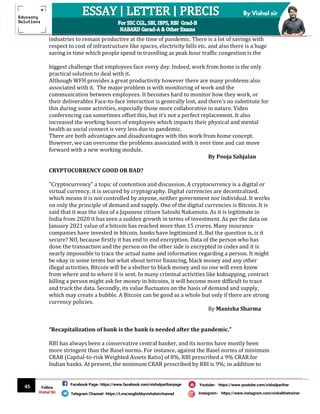 45
By Vishal sir
Follow
Vishal Sir
Facebook Page- https://www.facebook.com/vishalpariharpage
Telegram Channel- https://t.me/englishbyvishalsirchannel Instagram- https://www.instagram.com/vishalthetrainer
Youtube- https://www.youtube.com/vishalparihar
industries to remain productive at the time of pandemic. There is a lot of savings with
respect to cost of infrastructure like spaces, electricity bills etc. and also there is a huge
saving in time which people spend in travelling as peak hour traffic congestion is the
biggest challenge that employees face every day. Indeed, work from home is the only
practical solution to deal with it.
Although WFH provides a great productivity however there are many problems also
associated with it. The major problem is with monitoring of work and the
communication between employees. It becomes hard to monitor how they work, or
their deliverables Face-to-face interaction is generally lost, and there’s no substitute for
this during some activities, especially those more collaborative in nature. Video
conferencing can sometimes offset this, but it’s not a perfect replacement. It also
increased the working hours of employees which impacts their physical and mental
health as social connect is very less due to pandemic.
There are both advantages and disadvantages with this work from home concept.
However, we can overcome the problems associated with it over time and can move
forward with a new working module.
By Pooja Sahjalan
CRYPTOCURRENCY GOOD OR BAD?
"Cryptocurrency" a topic of contention and discussion. A cryptocurrency is a digital or
virtual currency, it is secured by cryptography. Digital currencies are decentralized,
which means it is not controlled by anyone, neither government nor individual. It works
on only the principle of demand and supply. One of the digital currencies is Bitcoin. It is
said that it was the idea of a Japanese citizen Satoshi Nakamoto. As it is legitimate in
India from 2020 it has seen a sudden growth in terms of investment. As per the data on
January 2021 value of a bitcoin has reached more than 15 crores. Many insurance
companies have invested in bitcoin, banks have legitimized it. But the question is, is it
secure? NO, because firstly it has end to end encryption. Data of the person who has
done the transaction and the person on the other side is encrypted in codes and it is
nearly impossible to trace the actual name and information regarding a person. It might
be okay in some terms but what about terror financing, black money and any other
illegal activities. Bitcoin will be a shelter to black money and no one will even know
from where and to where it is sent. In many criminal activities like kidnapping, contract
killing a person might ask for money in bitcoins, it will become more difficult to trace
and track the data. Secondly, its value fluctuates on the basis of demand and supply,
which may create a bubble. A Bitcoin can be good as a whole but only if there are strong
currency policies.
By Manisha Sharma
“Recapitalization of bank is the bank is needed after the pandemic.”
RBI has always been a conservative central banker, and its norms have mostly been
more stringent than the Basel norms. For instance, against the Basel norms of minimum
CRAR (Capital-to-risk Weighted Assets Ratio) of 8%, RBI prescribed a 9% CRAR for
Indian banks. At present, the minimum CRAR prescribed by RBI is 9%; in addition to
 