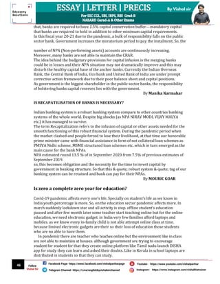 46
By Vishal sir
Follow
Vishal Sir
Facebook Page- https://www.facebook.com/vishalpariharpage
Telegram Channel- https://t.me/englishbyvishalsirchannel Instagram- https://www.instagram.com/vishalthetrainer
Youtube- https://www.youtube.com/vishalparihar
that, banks are required to have 2.5% capital conservation buffer—mandatory capital
that banks are required to hold in addition to other minimum capital requirements.
In this fiscal year 20-21 due to the pandemic, a bulk of responsibility falls on the public
sector bank. Government increases the moratorium period to pay the instalment. So, the
number of NPA (Non-performing assets) accounts are continuously increasing.
Moreover, many banks are not able to maintain the CRAR.
The idea behind the budgetary provisions for capital infusion is the merging banks
could be in losses and their NPA situation may not dramatically improve and this may
disturb the healthy capital base of the anchor banks. Currently the Indian Overseas
Bank, the Central Bank of India, Uco bank and United Bank of India are under prompt
corrective action framework due to their poor balance sheet and capital positions.
As government is the biggest shareholder in the public sector banks, the responsibility
of bolstering banks capital reserves lies with the government.
By Manika Karmakar
IS RECAPATILISATION OF BANKS IS NECESSARY?
Indian banking system is a robust banking system compare to other countries banking
systems of the whole world. Despite big shocks (as NPA NIRAV MODI, VIJAY MALYA
etc.) it has managed to survive.
The term Recapitalization refers to the infusion of capital or other assets needed for the
smooth functioning of this robust financial system. During the pandemic period when
the market clashed and people forced to lose their livelihood, at that time our honorable
prime minister came with financial assistance in form of not collateral loan schemes as
PMSVA Nidhi scheme, MSME structured loan schemes etc. which in turn emerged as the
main cause for the bank NPAs.
NPA estimated round 13.5 % of in September 2020 from 7.5% of previous estimates of
September 2019.
so, this becomes obligation and the necessity for the time to invest capital by
government in banking structure. So that this & quote; robust system & quote; tag of our
banking system can be retained and bank can pay for their NPAs.
By MOURIC GOAR
Is zero a complete zero year for education?
Covid-19 pandemic affects every one’s life. Specially on student’s life as we know in
India youth percentage is more. So, on the education sector pandemic affects more. In
march suddenly lockdown star and all activity is stop. offline student’s education
paused and after few month later some teacher start teaching online but for the online
education, we need electronic gadget. in India very few families afford laptops and
mobiles. as we know every in-family child is not able attempt online class at time.
because limited electronic gadgets are their so their loss of education those students
who are no able to have them.
In pandemic there are teacher who teaches online but the environment like in class
are not able to maintain at houses. although government are trying to encourage
student for student for that they create online platform like Tamil nadu launch DISHA
app for study they can learn and asked their doubts. Like in Kerala in school laptops are
distributed in students so that they can study.
 