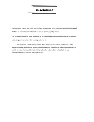 5
By Vishal sir
Follow
Vishal Sir
Facebook Page- https://www.facebook.com/vishalpariharpage
Telegram Channel- https://t.me/englishbyvishalsirchannel Instagram- https://www.instagram.com/vishalthetrainer
Youtube- https://www.youtube.com/vishalparihar
The information you will find in this book and any publications or other study materials published by Vishal
Parihar is for information only, which is to be used for learning English grammar.
Tips, strategies, methods of study, lessons and all the resources are only recommendations for the aspirants,
and reading any information in this book is provided ‘as is’.
The whole book is made keeping in mind, all the previous years questions asked in bank & other
relevant exams and expected to be asked in the upcoming exams. The author has made reasonable efforts to
provide current and accurate information to his readers. The author will not be held liable for any
unintentional errors or omissions that may be found.
 