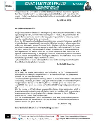 50
By Vishal sir
Follow
Vishal Sir
Facebook Page- https://www.facebook.com/vishalpariharpage
Telegram Channel- https://t.me/englishbyvishalsirchannel Instagram- https://www.instagram.com/vishalthetrainer
Youtube- https://www.youtube.com/vishalparihar
The question of the hour is that to wait for 100 % cure which is much more expensive
then these two alternatives and a developing nation like Indian can’t even afford it for
around 131.5 cr. population or just put at a trail these vaccines at world level and ready
for the circumstances.
By MOURIC GOAR
Recapitalization of Banks
Recapitalization of a banks means infusing money into state-run banks in order to meet
capital adequacy ratio, lessen their losses and provide relief. As the government is the
biggest shareholder in the public sector banks, the responsibility of bolstering bank’s
financial condition lies with the government.
As per the RBI guidelines, banks have to maintain some amount of minimum capital. But
in India, banks are struggling with burgeoning NPAs in which there is large proportion
is of scams. It increases because State-run Banks also have to disburse so much amount
according to government policies, portion of which also results in making NPAs. State-
run banks account for 70% of the overall market share in terms of asset size of Indian
Banking Industry, and if these banks will fail to sustain in the market, then it will be a
big blow for Indian economy as well people’s trust. So, it becomes important to help the
banks to sustain. Healthy Banks are also important to make people trust on banks which
make them deposit their surplus money in the banks.
So, Recapitalization of banks is the need of the hour and it is so important to keep the
flow of Indian Banking Industry smooth.
By Rishabh Rakhecha
Impact of GST
GST is goods and service tax which was launched on July 1st, 2017 that combined all
ongoing taxes into a single comprehensive tax. With this tax reform the government
achieved the aim "One nation One tax".
The objective of the government to bring GST was to eliminate all indirect taxes, remove
all cascading tax effects, to increase tax payers and diminish tax evasion and corruption.
The government divided GST in 3 types, first CGST central goods and service tax"
second SGST state goods and service tax" and third IGST "integrated goods and service
tax".
After the coming of GST, all indirect taxes combined into a single tax structure which is
now convenient in evaluation and calculation, it also increased the high productivity as
now consumers have to pay less tax, also export got increased as due to GST cost of
production and custom duty has decreased.
With the implementation of GST all multiple taxes have been eliminated and now the
overall tax system has become easier, also it is assumed that now Indian business will
establish itself in the global market.
By Gajendra aloy
Recapitalization of bank is needed after the pandemic
 