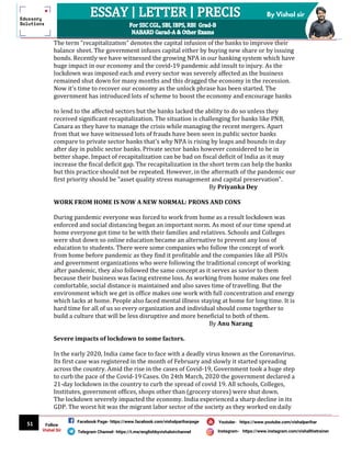 51
By Vishal sir
Follow
Vishal Sir
Facebook Page- https://www.facebook.com/vishalpariharpage
Telegram Channel- https://t.me/englishbyvishalsirchannel Instagram- https://www.instagram.com/vishalthetrainer
Youtube- https://www.youtube.com/vishalparihar
The term "recapitalization" denotes the capital infusion of the banks to improve their
balance sheet. The government infuses capital either by buying new share or by issuing
bonds. Recently we have witnessed the growing NPA in our banking system which have
huge impact in our economy and the covid-19 pandemic add insult to injury. As the
lockdown was imposed each and every sector was severely affected as the business
remained shut down for many months and this dragged the economy in the recession.
Now it's time to recover our economy as the unlock phrase has been started. The
government has introduced lots of scheme to boost the economy and encourage banks
to lend to the affected sectors but the banks lacked the ability to do so unless they
received significant recapitalization. The situation is challenging for banks like PNB,
Canara as they have to manage the crisis while managing the recent mergers. Apart
from that we have witnessed lots of frauds have been seen in public sector banks
compare to private sector banks that's why NPA is rising by leaps and bounds in day
after day in public sector banks. Private sector banks however considered to be in
better shape. Impact of recapitalization can be bad on fiscal deficit of India as it may
increase the fiscal deficit gap. The recapitalization in the short term can help the banks
but this practice should not be repeated. However, in the aftermath of the pandemic our
first priority should be "asset quality stress management and capital preservation".
By Priyanka Dey
WORK FROM HOME IS NOW A NEW NORMAL: PRONS AND CONS
During pandemic everyone was forced to work from home as a result lockdown was
enforced and social distancing began an important norm. As most of our time spend at
home everyone got time to be with their families and relatives. Schools and Colleges
were shut down so online education became an alternative to prevent any loss of
education to students. There were some companies who follow the concept of work
from home before pandemic as they find it profitable and the companies like all PSUs
and government organizations who were following the traditional concept of working
after pandemic, they also followed the same concept as it serves as savior to them
because their business was facing extreme loss. As working from home makes one feel
comfortable, social distance is maintained and also saves time of travelling. But the
environment which we get in office makes one work with full concentration and energy
which lacks at home. People also faced mental illness staying at home for long time. It is
hard time for all of us so every organization and individual should come together to
build a culture that will be less disruptive and more beneficial to both of them.
By Anu Narang
Severe impacts of lockdown to some factors.
In the early 2020, India came face to face with a deadly virus known as the Coronavirus.
Its first case was registered in the month of February and slowly it started spreading
across the country. Amid the rise in the cases of Covid-19, Government took a huge step
to curb the pace of the Covid-19 Cases. On 24th March, 2020 the government declared a
21-day lockdown in the country to curb the spread of covid 19. All schools, Colleges,
Institutes, government offices, shops other than (grocery stores) were shut down.
The lockdown severely impacted the economy. India experienced a sharp decline in its
GDP. The worst hit was the migrant labor sector of the society as they worked on daily
 