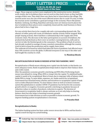 52
By Vishal sir
Follow
Vishal Sir
Facebook Page- https://www.facebook.com/vishalpariharpage
Telegram Channel- https://t.me/englishbyvishalsirchannel Instagram- https://www.instagram.com/vishalthetrainer
Youtube- https://www.youtube.com/vishalparihar
wages. These migrant workers were employed in the construction sector, domestic
work, textile, due to lockdown there was no work so they had to leave as they had little
savings of their own. They didn’t have any choice but to return back to the village. The
tourism sector was also one of the worst affected sectors due to covid-19 crisis, in India
the tourism sector contributes a good percentage in the economy. Places like Jammu
Kashmir, Gulmarg, Son Marg, Rajasthan and many more are famous tourist places but
due to lockdown these places were completely closed and the small business in these
places had to face a huge loss.
For any activity there has to be a supply side and a corresponding demand side. The
absence of either party will create an imbalance and the activity will be stopped. With
people staying at home, there had been a substantial dip in the supply side of the
economic chain. The decrease in the labor participation on account of lockdown, the
productivity had declined as there were no workers running factories, mills and no
carriers to take the finished goods to the consumers. This problem of lack of carriers
had already resulted in wastage of many essential commodities although the country
tried its best to keep the production and its supply chain intact.
The outbreak of Coronavirus which had taken the form of pandemic had affected more
than 100 countries across the globe. It affected everyone in one way or the other and
had bought the country to a halt.
By Mandeep Khosla
RECAPITALISATION OF BANK IS NEEDED AFTER THE PANDEMIC. WHY?
Recapitalization of Bank means infusing more capital into the banks so that banks can
meet adequacy norms. Bank recapitalization helps bank to improve their balance sheet
and credit crunch.
After the pandemic economic growth is declining and NPA (Non-Performing Assets
means loan default) is rising. When NPA is rising it hits the capital. To stabilized banks
capital, it needs to be recapitalized. Most of times due to improper tally of balance sheet
banks NPA is rising. To meet debts, expenses, etc. banks need to be recapitalized.
Government has launched many schemes and incentives to recapitalize capital of bank
such as Indra Dhanush Scheme. To clear balance sheet as well as to boost economic
system Recapitalization is needed. COVID-19 pandemic has hit hard to the economic
growth which is in negative. Economic growth is declining in pandemic because of
reduction reduce in number of products, reduction in exports. The decision of
Government to recapitalize bank is always welcome as it not only helps in clearing
balance sheet but also helps in boosting economic growth.
Government has to take decision as soon as possible to boost economic growth. To
improve banking system recapitalization is necessary.
By Priyanka Shah
Recapitalization in Banks
The Indian banking system has been under severe stress due to NPAs and has faced a
capital crunch forcing it to curtail lending.
 