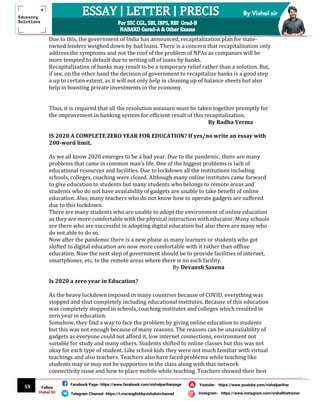 53
By Vishal sir
Follow
Vishal Sir
Facebook Page- https://www.facebook.com/vishalpariharpage
Telegram Channel- https://t.me/englishbyvishalsirchannel Instagram- https://www.instagram.com/vishalthetrainer
Youtube- https://www.youtube.com/vishalparihar
Due to this, the government of India has announced, recapitalization plan for state-
owned lenders weighed down by bad loans. There is a concern that recapitalization only
address the symptoms and not the roof of the problem of NPAs as companies will be
more tempted to default due to writing off of loans by banks.
Recapitalization of banks may result to be a temporary relief rather than a solution. But,
if see, on the other hand the decision of government to recapitalize banks is a good step
a up to certain extent, as it will not only help in cleaning up of balance sheets but also
help in boosting private investments in the economy.
Thus, it is required that all the resolution measure must be taken together promptly for
the improvement in banking system for efficient result of this recapitalization.
By Radha Verma
IS 2020 A COMPLETE ZERO YEAR FOR EDUCATION? If yes/no write an essay with
200-word limit.
As we all know 2020 emerges to be a bad year. Due to the pandemic, there are many
problems that came in common man’s life. One of the biggest problems is lack of
educational resources and facilities. Due to lockdown all the institutions including
schools, colleges, coaching were closed. Although many online institutes came forward
to give education to students but many students who belongs to remote areas and
students who do not have availability of gadgets are unable to take benefit of online
education. Also, many teachers who do not know how to operate gadgets are suffered
due to this lockdown.
There are many students who are unable to adopt the environment of online education
as they are more comfortable with the physical interaction with educator. Many schools
are there who are successful in adopting digital education but also there are many who
do not able to do so.
Now after the pandemic there is a new phase as many learners or students who got
shifted to digital education are now more comfortable with it rather than offline
education. Now the next step of government should be to provide facilities of internet,
smartphones, etc. to the remote areas where there is no such facility.
By Devansh Saxena
Is 2020 a zero year in Education?
As the heavy lockdown imposed in many countries because of COVID, everything was
stopped and shut completely including educational institutes. Because of this education
was completely stopped in schools, coaching institutes and colleges which resulted in
zero year in education.
Somehow, they find a way to face the problem by giving online education to students
but this was not enough because of many reasons. The reasons can be unavailability of
gadgets as everyone could not afford it, low internet connections, environment not
suitable for study and many others. Students shifted to online classes but this was not
okay for each type of student. Like school kids they were not much familiar with virtual
teachings and also teachers. Teachers also have faced problems while teaching like
students may or may not be supportive in the class along with that network
connectivity issue and how to place mobile while teaching. Teachers showed their best
 