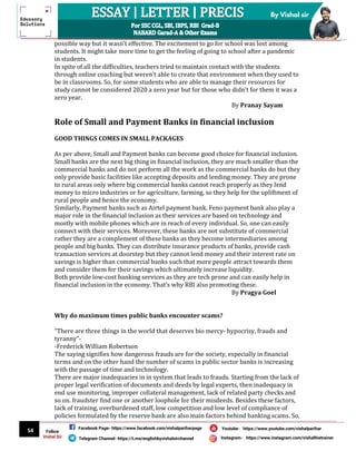 54
By Vishal sir
Follow
Vishal Sir
Facebook Page- https://www.facebook.com/vishalpariharpage
Telegram Channel- https://t.me/englishbyvishalsirchannel Instagram- https://www.instagram.com/vishalthetrainer
Youtube- https://www.youtube.com/vishalparihar
possible way but it wasn’t effective. The excitement to go for school was lost among
students. It might take more time to get the feeling of going to school after a pandemic
in students.
In spite of all the difficulties, teachers tried to maintain contact with the students
through online coaching but weren't able to create that environment when they used to
be in classrooms. So, for some students who are able to manage their resources for
study cannot be considered 2020 a zero year but for those who didn’t for them it was a
zero year.
By Pranay Sayam
Role of Small and Payment Banks in financial inclusion
GOOD THINGS COMES IN SMALL PACKAGES
As per above, Small and Payment banks can become good choice for financial inclusion.
Small banks are the next big thing in financial inclusion, they are much smaller than the
commercial banks and do not perform all the work as the commercial banks do but they
only provide basic facilities like accepting deposits and lending money. They are prone
to rural areas only where big commercial banks cannot reach properly as they lend
money to micro industries or for agriculture, farming, so they help for the upliftment of
rural people and hence the economy.
Similarly, Payment banks such as Airtel payment bank, Feno payment bank also play a
major role in the financial inclusion as their services are based on technology and
mostly with mobile phones which are in reach of every individual. So, one can easily
connect with their services. Moreover, these banks are not substitute of commercial
rather they are a complement of these banks as they become intermediaries among
people and big banks. They can distribute insurance products of banks, provide cash
transaction services at doorstep but they cannot lend money and their interest rate on
savings is higher than commercial banks such that more people attract towards them
and consider them for their savings which ultimately increase liquidity.
Both provide low-cost banking services as they are tech prone and can easily help in
financial inclusion in the economy. That's why RBI also promoting these.
By Pragya Goel
Why do maximum times public banks encounter scams?
“There are three things in the world that deserves bio mercy- hypocrisy, frauds and
tyranny”-
-Frederick William Robertson
The saying signifies how dangerous frauds are for the society, especially in financial
terms and on the other hand the number of scams in public sector banks is increasing
with the passage of time and technology.
There are major inadequacies in in system that leads to frauds. Starting from the lack of
proper legal verification of documents and deeds by legal experts, then inadequacy in
end use monitoring, improper collateral management, lack of related party checks and
so on. fraudster find one or another loophole for their misdeeds. Besides these factors,
lack of training, overburdened staff, low competition and low level of compliance of
policies formulated by the reserve bank are also main factors behind banking scams. So,
 