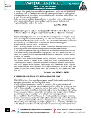 55
By Vishal sir
Follow
Vishal Sir
Facebook Page- https://www.facebook.com/vishalpariharpage
Telegram Channel- https://t.me/englishbyvishalsirchannel Instagram- https://www.instagram.com/vishalthetrainer
Youtube- https://www.youtube.com/vishalparihar
to prevent these frauds there should be timely and proper audits and investigations, a
proper framework for fraud detection and risk management should be implemented by
setting up of a special surveillance and investigation cell with trained staff will help a lot
in early detection and prevention.
At the end it can be said that though adoption of technology comes with evolution of
time but protection of public money and people is the greatest challenge and
responsibility of the modern-day banks.
By DIVYA SINGH
2020 is a zero year as well as a positive year for education. After the nationwide
lockdown all schools, colleges, universities were closed all over the nation so
Roll of small and payment bank in financial inclusion: For growth and progress of our
nation banking services are must. Banking and other financial services so Sanjoy Jana
Severe impact of lockdown to some sectors: After nationwide lockdown for coronavirus
pandemic many sectors have been badly affected. It effects on Sanjoy Jana
Work from home concept is now a new normal:
After COVID-19 pandemic work from home is new normal. After nationwide lockdown
many companies have allowed their employee to do their work from home.
In this new concept there are many pros and cons. In work from home employees can
save their travelling time and this time they spend in their work. Employees now can
spend more time with family members and beloved ones. They now can work without
pressure and smoothly.
But there is some problems. In this new concept employees cannot get sufficient work
environment in home as they get in office. Their mind cannot expend because they
cannot communicate with office colleagues and other people. This concept is bad for
their health because whole time they spend in their bed. They cannot proper exercise
and this harmful their health. But after this problem’s employees accept this work from
concept because they have no choice. If they not took new this new concept they fired
from job.
By Sanjoy Jana BHAVANA ARORA
WORK FROM HOME IS NOW NEW NORMAL: PROS AND CONS?
COVID-19 lead work from home became a new normal. During nationwide lockdown
almost everyone started working from their home.
Work from home gave so many benefits to employees like now people can work
according to their convenience. Like some people prefer working late at night and some
early in the morning. Now everyone can work at their preferred time. Secondly it gave
everyone time to take care of their families. It leads saving of time and cost of travelling.
Women now can work more comfortably at their home late at night without thinking
about their security, of which they have to think while working in office.
But as we all know that “Everything has its advantages and disadvantages”. Similarly,
there are also some drawbacks of work from home. One of those is lack of efficiency due
to non-office environment. This is because of communication gap between employees
while working from different places and thought process of a person lag behind because
of this. The other drawback is work pressure which automatically increases with their
 
